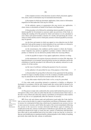 206

                              (i) the computer resource or the electronic record to which a document, applica-
                       tion, claim, return or information may be transmitted electronically;
                             (j) the manner in which any document, application, claim, return or information
                       required to be filed under this Code may be verified;
                             (k) the authority, agency or organisation who may receive any application,             5
                       claim, return or information on behalf of the Board or the Department;
                             (l) the procedure to be followed in calculating interest payable by assessees or
                       interest payable by Government to assessees under any provision of this Code, in-
                       cluding the rounding off of the period for which such interest is to be calculated in
                       cases where such period includes a fraction of a month, and specifying the circum-           10
                       stances in which and the extent to which petty amounts of interest payable by assessees
                       may be ignored;
                             (m) the form and manner in which any appeal or cross-objection may be filed
                       under this Code and the manner in which intimation of any such order as is referred to
                       in clause (d) of sub-section (3) of section 184 may be served;                               15

                             (n) the circumstances, the conditions and the manner in which, the Commis-
                       sioner (Appeals) may permit an appellant to produce evidence which he did not
                       produce or which he was not allowed to produce before the Assessing Officer;
                             (o) the fee payable in respect of any appeal, application, reference or ruling;
                              (p) the maintenance of a register of persons referred to in section 304, other than   20
                       legal practitioners or accountants, practicing before income-tax authorities and for the
                       constitution of and the procedure to be followed by the authority referred to in sub-
                       section (4) of that section;
                             (q) the issue of certificate verifying the payment of tax by assessees;
                             (r) the authority to be prescribed for any of the purposes of this Code;               25

                              (s) the procedure for giving effect to the terms of any agreement for the granting
                       of relief in respect of double taxation or for the avoidance of double taxation which
                       may be entered into by the Central Government under this Code; and
                             (t) any other matter which by this Code is to be, or may be, prescribed.
                       (3) Any order made, proceeding initiated or conducted, or liability or obligation            30
                 discharged, in accordance with the rules framed under this section shall be deemed to be
                 duly made, initiated, conducted or discharged, in accordance with the provisions of this
                 Code.
                        (4) The power to make rules conferred by this section shall include the power to give
                 retrospective effect, from a date not earlier than the date of commencement of this Code, to       35
                 the rules or any of them and, unless the contrary is permitted, no retrospective effect shall be
                 given to any rule so as to prejudicially affect the interests of assessees.
Laying of               317. Every rule and scheme made and notification issued under this Code shall be
rules, schemes   laid, as soon as may be after it is made or issued before each House of Parliament, while it is
and
notifications
                 in session, for a total period of thirty days which may be comprised in one session or in two      40
before           or more successive sessions, and if, before the expiry of the session immediately following
Parliament.      the session or the successive sessions aforesaid, both Houses agree in making any
                 modification in the rule, scheme or notification or both Houses agree that the rule, scheme or
                 notification should not be made or issued, the rule, scheme or notification shall thereafter
                 have effect only in such modified form or be of no effect, as the case may be; so, however,        45
                 that any such modification or annulment shall be without prejudice to the validity of anything
                 previously done under that rule, scheme or notification.
 