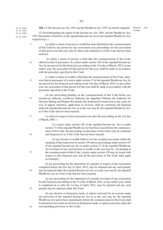 207

43 of 1961.              318. (1) The Income-tax Act, 1961 and the Wealth-tax Act, 1957 are hereby repealed.        Repeals    and
27 of 1957.                                                                                                         savings.
43 of 1961.              (2) Notwithstanding the repeal of the Income-tax Act, 1961 and the Wealth-tax Act,
27 of 1957.        1957 (hereinafter referred to as the repealed Income-tax Act or the repealed Wealth-tax Act,
                   respectively),—
              5                 (a) where a return of income or wealth has been filed before the commencement
                         of this Code by any person for any assessment year, proceedings for the assessment
                         of that person for that year may be taken and continued as if this Code had not been
                         enacted;
                                 (b) where a return of income is filed after the commencement of this Code,
              10         otherwise than in pursuance of a notice under section 148 of the repealed Income-tax
                         Act, by any person for the financial year ending on the 31st day of March, 2012, or any
                         earlier year, the assessment of that person for that year shall be made in accordance
                         with the procedure specified in this Code;
                                (c) where a return of wealth is filed after the commencement of this Code, other-
              15         wise than in pursuance of a notice under section 17 of the repealed Wealth-tax Act, by
                         any person for the financial year ending on the 31st day of March, 2012, or any earlier
                         year, the assessment of that person for that year shall be made in accordance with the
                         procedure specified in this Code;
                                (d) any proceeding pending on the commencement of this Code before any
              20         income-tax authority, wealth-tax authority, the Appellate Tribunal, the Authority for
                         Advance Ruling and Dispute Resolution, the Settlement Commission or any court, by
                         way of appeal, reference, application or revision, shall be continued and disposed
                         under the repealed Income-tax Act, or as the case may be, the repealed Wealth-tax Act,
                         as if this Code had not been enacted;
              25              (e) where in respect of any assessment year after the year ending on the 31st day
                         of March, 2001—
                                     (i) a notice under section 148 of the repealed Income-tax Act or under
                               section 17 of the repealed Wealth-tax Act had been issued before the commence-
                               ment of this Code, the proceedings in pursuance of the notice may be continued
              30               and disposed of as if this Code had not been enacted;
                                     (ii) any income or wealth liable to tax has escaped assessment within the
                               meaning of that expression in section 159 and no proceedings under section 147
                               of the repealed Income-tax Act or under section 17 of the repealed Wealth-tax
                               Act in respect of any such income or wealth, as the case may be, are pending at
              35               the commencement of this Code, a notice under section 159 may be issued with
                               respect to that financial year and all the provisions of this Code shall apply
                               accordingly;
                              (f) any proceeding for the imposition of a penalty in respect of any assessment
                         completed before the first day of April, 2012, may be initiated and any such penalty
              40         may be imposed under the repealed Income-tax Act, or as the case may be, the repealed
                         Wealth-tax Act as if this Code had not been enacted;
                                (g) any proceeding for the imposition of a penalty in respect of any assessment
                         for the financial year ending on the 31st day of March, 2011, or any earlier year, which
                         is completed on or after the 1st day of April, 2011, may be initiated and any such
              45         penalty may be imposed under this Code;
                               (h) any election or declaration made, or option exercised, by an assessee under
                         any provision of the repealed Income-tax Act or as the case may be, the repealed
                         Wealth-tax Act and in force immediately before the commencement of this Code shall
                         be deemed to have been an election or declaration made, or option exercised, under the
              50         corresponding provision of this Code;
 