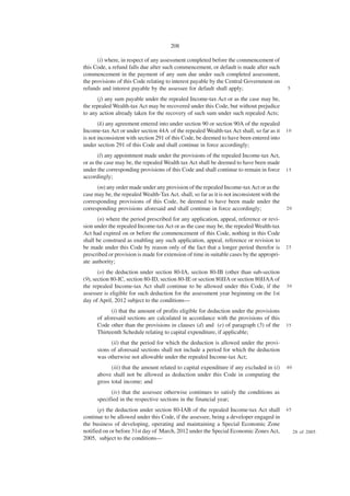 208

      (i) where, in respect of any assessment completed before the commencement of
this Code, a refund falls due after such commencement, or default is made after such
commencement in the payment of any sum due under such completed assessment,
the provisions of this Code relating to interest payable by the Central Government on
refunds and interest payable by the assessee for default shall apply;                        5

      (j) any sum payable under the repealed Income-tax Act or as the case may be,
the repealed Wealth-tax Act may be recovered under this Code, but without prejudice
to any action already taken for the recovery of such sum under such repealed Acts;
       (k) any agreement entered into under section 90 or section 90A of the repealed
Income-tax Act or under section 44A of the repealed Wealth-tax Act shall, so far as it       10
is not inconsistent with section 291 of this Code, be deemed to have been entered into
under section 291 of this Code and shall continue in force accordingly;
       (l) any appointment made under the provisions of the repealed Income-tax Act,
or as the case may be, the repealed Wealth tax Act shall be deemed to have been made
under the corresponding provisions of this Code and shall continue to remain in force        15
accordingly;
      (m) any order made under any provision of the repealed Income-tax Act or as the
case may be, the repealed Wealth-Tax Act. shall, so far as it is not inconsistent with the
corresponding provisions of this Code, be deemed to have been made under the
corresponding provisions aforesaid and shall continue in force accordingly;                  20

       (n) where the period prescribed for any application, appeal, reference or revi-
sion under the repealed Income-tax Act or as the case may be, the repealed Wealth-tax
Act had expired on or before the commencement of this Code, nothing in this Code
shall be construed as enabling any such application, appeal, reference or revision to
be made under this Code by reason only of the fact that a longer period therefor is          25
prescribed or provision is made for extension of time in suitable cases by the appropri-
ate authority;
       (o) the deduction under section 80-IA, section 80-IB (other than sub-section
(9), section 80-IC, section 80-ID, section 80-IE or section 80JJA or section 80JJAA of
the repealed Income-tax Act shall continue to be allowed under this Code, if the             30
assessee is eligible for such deduction for the assessment year beginning on the 1st
day of April, 2012 subject to the conditions—
            (i) that the amount of profits eligible for deduction under the provisions
      of aforesaid sections are calculated in accordance with the provisions of this
      Code other than the provisions in clauses (d) and (e) of paragraph (5) of the          35
      Thirteenth Schedule relating to capital expenditure, if applicable;
            (ii) that the period for which the deduction is allowed under the provi-
      sions of aforesaid sections shall not include a period for which the deduction
      was otherwise not allowable under the repealed Income-tax Act;
            (iii) that the amount related to capital expenditure if any excluded in (i)      40
      above shall not be allowed as deduction under this Code in computing the
      gross total income; and
            (iv) that the assessee otherwise continues to satisfy the conditions as
      specified in the respective sections in the financial year;
       (p) the deduction under section 80-IAB of the repealed Income-tax Act shall           45
continue to be allowed under this Code, if the assessee, being a developer engaged in
the business of developing, operating and maintaining a Special Economic Zone
notified on or before 31st day of March, 2012 under the Special Economic Zones Act,               28 of 2005
2005, subject to the conditions—
 
