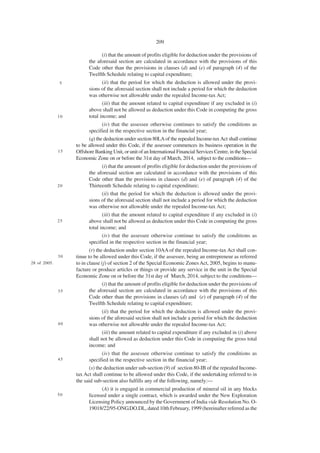 209

                               (i) that the amount of profits eligible for deduction under the provisions of
                         the aforesaid section are calculated in accordance with the provisions of this
                         Code other than the provisions in clauses (d) and (e) of paragraph (4) of the
                         Twelfth Schedule relating to capital expenditure;
              5                 (ii) that the period for which the deduction is allowed under the provi-
                         sions of the aforesaid section shall not include a period for which the deduction
                         was otherwise not allowable under the repealed Income-tax Act;
                                (iii) that the amount related to capital expenditure if any excluded in (i)
                         above shall not be allowed as deduction under this Code in computing the gross
              10         total income; and
                                (iv) that the assessee otherwise continues to satisfy the conditions as
                         specified in the respective section in the financial year;
                         (q) the deduction under section 80LA of the repealed Income-tax Act shall continue
                   to be allowed under this Code, if the assessee commences its business operation in the
              15   Offshore Banking Unit, or unit of an International Financial Services Centre, in the Special
                   Economic Zone on or before the 31st day of March, 2014, subject to the conditions—
                               (i) that the amount of profits eligible for deduction under the provisions of
                         the aforesaid section are calculated in accordance with the provisions of this
                         Code other than the provisions in clauses (d) and (e) of paragraph (4) of the
              20         Thirteenth Schedule relating to capital expenditure;
                               (ii) that the period for which the deduction is allowed under the provi-
                         sions of the aforesaid section shall not include a period for which the deduction
                         was otherwise not allowable under the repealed Income-tax Act;
                                (iii) that the amount related to capital expenditure if any excluded in (i)
              25         above shall not be allowed as deduction under this Code in computing the gross
                         total income; and
                                (iv) that the assessee otherwise continue to satisfy the conditions as
                         specified in the respective section in the financial year;
                          (r) the deduction under section 10AA of the repealed Income-tax Act shall con-
              30   tinue to be allowed under this Code, if the assessee, being an entrepreneur as referred
28 of 2005.        to in clause (j) of section 2 of the Special Economic Zones Act, 2005, begins to manu-
                   facture or produce articles or things or provide any service in the unit in the Special
                   Economic Zone on or before the 31st day of March, 2014, subject to the conditions—
                                 (i) that the amount of profits eligible for deduction under the provisions of
              35          the aforesaid section are calculated in accordance with the provisions of this
                          Code other than the provisions in clauses (d) and (e) of paragraph (4) of the
                          Twelfth Schedule relating to capital expenditure;
                                (ii) that the period for which the deduction is allowed under the provi-
                         sions of the aforesaid section shall not include a period for which the deduction
              40         was otherwise not allowable under the repealed Income-tax Act;
                                (iii) the amount related to capital expenditure if any excluded in (i) above
                         shall not be allowed as deduction under this Code in computing the gross total
                         income; and
                                (iv) that the assessee otherwise continue to satisfy the conditions as
              45         specified in the respective section in the financial year;
                         (s) the deduction under sub-section (9) of section 80-IB of the repealed Income-
                   tax Act shall continue to be allowed under this Code, if the undertaking referred to in
                   the said sub-section also fulfills any of the following, namely:—
                               (A) it is engaged in commercial production of mineral oil in any blocks
              50         licensed under a single contract, which is awarded under the New Exploration
                         Licensing Policy announced by the Government of India vide Resolution No. O-
                         19018/22/95-ONG.DO.DL, dated 10th February, 1999 (hereinafter referred as the
 