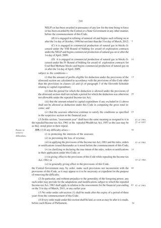 210

                            NELP) or has been awarded in pursuance of any law for the time being in force
                            or has been awarded by the Central or a State Government in any other manner,
                            before the commencement of this Code;
                                   (B) it is engaged in refining of mineral oil and begins such refining on or
                            after the 1st day of October, 1998 but not later than the 31st day of March, 2012;       5

                                   (C) it is engaged in commercial production of natural gas in blocks li-
                            censed under the VIII Round of bidding for award of exploration contracts
                            under the NELP and begins commercial production of natural gas on or after the
                            1st day of April, 2009;
                                   (D) it is engaged in commercial production of natural gas in blocks li- 1 0
                            censed under the IV Round of bidding for award of exploration contracts for
                            Coal Bed Methane blocks and begins commercial production of natural gas on
                            or after the 1st day of April, 2009,
                      subject to the conditions—
                             (i) that the amount of profits eligible for deduction under the provisions of the 1 5
                      aforesaid section are calculated in accordance with the provisions of this Code other
                      than the provisions in clauses (d) and (f) of paragraph 3 of the Eleventh Schedule
                      relating to capital expenditure;
                             (ii) that the period for which the deduction is allowed under the provisions of
                      the aforesaid section shall not include a period for which the deduction was otherwise 2 0
                      not allowable under the repealed Income-tax Act;
                             (iii) that the amount related to capital expenditure if any excluded in (i) above
                      shall not be allowed as deduction under this Code in computing the gross total in-
                      come; and
                             (iv) that the assessee otherwise continue to satisfy the conditions as specified 2 5
                      in the respective section in the financial year.
                      (3) In this section, “assessment year” shall have the same meaning as assigned to it in    43 of 1961.
                the repealed Income-tax Act, 1961 or the repealed Wealth-tax Act, 1957 as the case may be        27 of 1957.
                as they stood prior to their repeal.
Power to           319. (1) If any difficulty arises—                                                         30
remove
                            (i) in protecting the interests of the assessee;
difficulties.
                            (ii) in preventing the loss of revenue;
                             (iii) in applying the provisions of the Income-tax Act, 1961 and the rules, orders           43 of 1961.
                      or notifications issued thereunder as it stood before the commencement of this Code;
                             (iv) in clarifying or declaring the true intent of the rules, orders or notifications   35
                      in their application under this Code; or
                            (v) in giving effect to the provisions of this Code while repealing the Income-tax
                      Act, 1961; or                                                                                       43 of 1961.
                            (vi) in generally giving effect to the provisions of this Code,
                the Central Government may, by order, make such provisions not inconsistent with the 4 0
                provisions of this Code, as it may appear to it to be necessary or expedient for the purpose
                of removing the difficulty.
                      (2) In particular, and without prejudice to the generality of the foregoing power, any
                such order may provide for the adaptations and modifications subject to which the repealed
                Income-tax Act, 1961 shall apply in relation to the assessments for the financial year ending 4 5 43 of 1961.
                on the 31st day of March, 2011, or any earlier year.
                      (3) No order under sub-section (1) shall be made after the expiry of a period of three
                years from the commencement of this Code.
                      (4) Every order made under this section shall be laid, as soon as may be after it is made,
                before each House of Parliament.                                                                     50
 