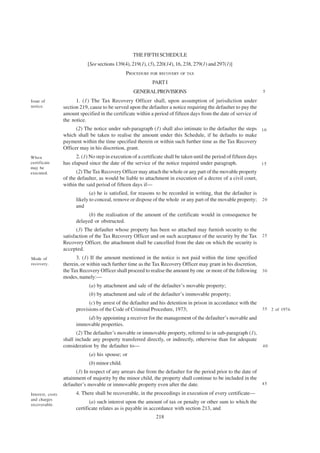 THE FIFTH SCHEDULE
                              [See sections 139(4), 219(1), (5), 220(14), 16, 238, 279(1) and 297(1)]
                                                 PROCEDURE FOR RECOVERY OF TAX
                                                              PART I
                                                    GENERAL PROVISIONS                                               5

Issue of                1. (1) The Tax Recovery Officer shall, upon assumption of jurisdiction under
notice.           section 219, cause to be served upon the defaulter a notice requiring the defaulter to pay the
                  amount specified in the certificate within a period of fifteen days from the date of service of
                  the notice.
                        (2) The notice under sub-paragraph (1) shall also intimate to the defaulter the steps 1 0
                  which shall be taken to realise the amount under this Schedule, if he defaults to make
                  payment within the time specified therein or within such further time as the Tax Recovery
                  Officer may in his discretion, grant.
When                    2. (1) No step in execution of a certificate shall be taken until the period of fifteen days
certificate       has elapsed since the date of the service of the notice required under paragraph.                  15
may be
executed.               (2) The Tax Recovery Officer may attach the whole or any part of the movable property
                  of the defaulter, as would be liable to attachment in execution of a decree of a civil court,
                  within the said period of fifteen days if—
                               (a) he is satisfied, for reasons to be recorded in writing, that the defaulter is
                        likely to conceal, remove or dispose of the whole or any part of the movable property;      20
                        and
                              (b) the realisation of the amount of the certificate would in consequence be
                        delayed or obstructed.
                         (3) The defaulter whose property has been so attached may furnish security to the
                  satisfaction of the Tax Recovery Officer and on such acceptance of the security by the Tax 2 5
                  Recovery Officer, the attachment shall be cancelled from the date on which the security is
                  accepted.
Mode of                 3. (1) If the amount mentioned in the notice is not paid within the time specified
recovery.         therein, or within such further time as the Tax Recovery Officer may grant in his discretion,
                  the Tax Recovery Officer shall proceed to realise the amount by one or more of the following 3 0
                  modes, namely:—
                              (a) by attachment and sale of the defaulter’s movable property;
                              (b) by attachment and sale of the defaulter’s immovable property;
                              (c) by arrest of the defaulter and his detention in prison in accordance with the
                        provisions of the Code of Criminal Procedure, 1973;                                         3 5 2 of 1974.

                            (d) by appointing a receiver for the management of the defaulter’s movable and
                        immovable properties.
                         (2) The defaulter’s movable or immovable property, referred to in sub-paragraph (1),
                  shall include any property transferred directly, or indirectly, otherwise than for adequate
                  consideration by the defaulter to—                                                                 40

                              (a) his spouse; or
                              (b) minor child.
                        (3) In respect of any arrears due from the defaulter for the period prior to the date of
                  attainment of majority by the minor child, the property shall continue to be included in the
                  defaulter’s movable or immovable property even after the date.                                 45

Interest, costs         4. There shall be recoverable, in the proceedings in execution of every certificate—
and charges
recoverable.
                               (a) such interest upon the amount of tax or penalty or other sum to which the
                        certificate relates as is payable in accordance with section 213, and
                                                                218
 
