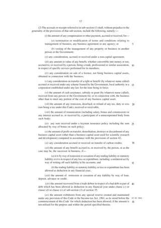 12

     (2) The accruals or receipts referred to in sub-section (1) shall, without prejudice to the
generality of the provisions of that sub-section, include the following, namely:—
            (i) the amount of any compensation or other payment, accrued or received, for—
                 (a) termination or modification of terms and conditions relating to
            management of business, any business agreement or any agency; or                        5
                  (b) vesting of the management of any property or business in another
            person or the Government;
            (ii) any consideration, accrued or received under a non-capital agreement;
            (iii) any amount or value of any benefit, whether convertible into money or not,
      accrued to, or received by a person, being a trade, professional or similar association, 10
      in respect of specific services performed for its members;
            (iv) any consideration on sale of a licence, not being business capital assets,
      obtained in connection with the business;
            (v) any consideration on transfer of a right or benefit (by whatever name called)
      accrued or received under any scheme framed by the Government, local authority or a 15
      corporation established under any law for the time being in force;
            (vi) the amount of cash assistance, subsidy or grant (by whatever name called),
      received from any person or the Government for, or in connection with, the business
      other than to meet any portion of the cost of any business capital asset;
            (vii) the amount of any remission, drawback or refund of any tax, duty or cess          20
      (not being a tax under this Code), received or receivable;
            (viii) the amount of remuneration (including salary, bonus and commission) or
      any interest accrued to, or received by, a participant of a unincorporated body from
      such body;
            (ix) any sum received under a keyman insurance policy including the sum 25
      allocated by way of bonus on such policy;
            (x) the amount of profit on transfer, demolitation, destroys or discardment of any
      business capital asset (other than a business capital asset used for scientific research
      and development) computed in accordance with the provisions of section 42;
            (xi) any consideration accrued or received on transfer of carbon credits;               30
            (xii) the amount of any benefit accrued to, or received by, the person, or as the
      case may be, the successor in business, if—
                   (a) it is by way of remission or cessation of any trading liability or statutory
            liability or it is in respect of any loss or expenditure, including a unilateral act by
            way of writing off such liability in his accounts; and                                  35
                 (b) the trading liability or statutory liability or loss or expenditure has been
            allowed as deduction in any financial year;.
           (xiii) the amount of remission or cessation of any liability by way of loan,
      deposit, advance or credit;
             (xiv) the amount recovered from a trade debtor in respect of a bad debt or part of 40
      debt which has been allowed as deduction in any financial year under clause (c) or
      clause (d) or clause (e) of sub-section (3) of section 35;
            (xv) the amount withdrawn from any special reserve created and maintained
      under any provision of this Code or the Income-tax Act, 1961, as its stood before the 43 0f 1961.
      commencement of this Code for which deduction has been allowed, if the amount is 45
      not utilised for the purpose and within the period specified therein;
 