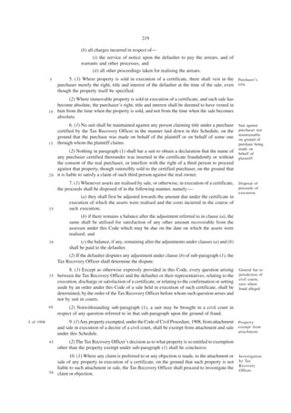 219

                              (b) all charges incurred in respect of—
                                   (i) the service of notice upon the defaulter to pay the arrears, and of
                              warrants and other processes, and
                                   (ii) all other proceedings taken for realising the arrears.
             5         5. (1) Where property is sold in execution of a certificate, there shall vest in the Purchaser’s
                  purchaser merely the right, title and interest of the defaulter at the time of the sale, even title.
                  though the property itself be specified.
                       (2) Where immovable property is sold in execution of a certificate, and such sale has
                 become absolute, the purchaser’s right, title and interest shall be deemed to have vested in
             1 0 him from the time when the property is sold, and not from the time when the sale becomes
                 absolute.
                        6. (1) No suit shall be maintained against any person claiming title under a purchase         Suit against
                 certified by the Tax Recovery Officer in the manner laid down in this Schedule, on the               purchaser not
                                                                                                                      maintainable
                 ground that the purchase was made on behalf of the plaintiff or on behalf of some one                on ground of
             1 5 through whom the plaintiff claims.                                                                   purchase being
                                                                                                                      made on
                         (2) Nothing in paragraph (1) shall bar a suit to obtain a declaration that the name of       behalf of
                 any purchaser certified thereunder was inserted in the certificate fraudulently or without           plaintiff.
                 the consent of the real purchaser, or interfere with the right of a third person to proceed
                 against that property, though ostensibly sold to the certified purchaser, on the ground that
             2 0 it is liable to satisfy a claim of such third person against the real owner.

                        7. (1) Whenever assets are realised by sale, or otherwise, in execution of a certificate,     Disposal of
                  the proceeds shall be disposed of in the following manner, namely:—                                 proceeds of
                                                                                                                      execution.
                             (a) they shall first be adjusted towards the amount due under the certificate in
                        execution of which the assets were realised and the costs incurred in the course of
             25         such execution;
                               (b) if there remains a balance after the adjustment referred to in clause (a), the
                        same shall be utilised for satisfaction of any other amount recoverable from the
                        assessee under this Code which may be due on the date on which the assets were
                        realised; and
             30               (c) the balance, if any, remaining after the adjustments under clauses (a) and (b)
                        shall be paid to the defaulter.
                       (2) If the defaulter disputes any adjustment under clause (b) of sub-paragraph (1), the
                  Tax Recovery Officer shall determine the dispute.
                        8. (1) Except as otherwise expressly provided in this Code, every question arising            General bar to
             35   between the Tax Recovery Officer and the defaulter or their representatives, relating to the        jurisdiction of
                                                                                                                      civil courts,
                  execution, discharge or satisfaction of a certificate, or relating to the confirmation or setting   save where
                  aside by an order under this Code of a sale held in execution of such certificate, shall be         fraud alleged.
                  determined, by the order of the Tax Recovery Officer before whom such question arises and
                  not by suit in courts.
             40         (2) Notwithstanding sub-paragraph (1), a suit may be brought in a civil court in
                  respect of any question referred to in that sub-paragraph upon the ground of fraud.
5 of 1908.              9. (1) Any property exempted, under the Code of Civil Procedure, 1908, from attachment Property
                  and sale in execution of a decree of a civil court, shall be exempt from attachment and sale exempt from
                                                                                                               attachment.
                  under this Schedule.
             45         (2) The Tax Recovery Officer’s decision as to what property is so entitled to exemption
                  other than the property exempt under sub-paragraph (1) shall be conclusive.
                        10. (1) Where any claim is preferred to or any objection is made, to the attachment or        Investigation
                 sale of any property in execution of a certificate, on the ground that such property is not          by Tax
                                                                                                                      Recovery
                 liable to such attachment or sale, the Tax Recovery Officer shall proceed to investigate the         Officer.
             5 0 claim or objection.
 