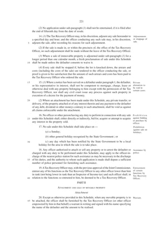 221

           (2) No application under sub-paragraph (1) shall not be entertained, if it is filed after
     the end of fifteenth day from the date of resale.
           14. (1) The Tax Recovery Officer may, in his discretion, adjourn any sale hereunder to Adjournment
     a specified day and hour; and the officer conducting any such sale may, in his discretion, or stoppage of
                                                                                                  sale.
5    adjourn the sale, after recording his reasons for such adjournment.
           (2) If the sale is made in, or within the precincts of, the office of the Tax Recovery
     Officer, no such adjournment shall be made without the leave of the Tax Recovery Officer.
          (3) Where a sale of immovable property is adjourned under sub-paragraph (1) for a
    longer period than one calendar month, a fresh proclamation of sale under this Schedule
1 0 shall be made unless the defaulter consents to waive it.

           (4) Every sale shall be stopped if, before the lot is knocked down, the arrears and
     costs (including the costs of the sale) are tendered to the officer conducting the sale, or
     proof is given to his satisfaction that the amount of such arrears and costs has been paid to
     the Tax Recovery Officer who ordered the sale.
15         15. (1) Where a notice has been served on a defaulter under paragraph 1, the defaulter,      Private
     or his representative in interest, shall not be competent to mortgage, charge, lease or            alienation to
                                                                                                        be void in
     otherwise deal with any property belonging to him except with the permission of the Tax
                                                                                                        certain cases.
     Recovery Officer, nor shall any civil court issue any process against such property in
     execution of a decree for the payment of money.
20          (2) Where an attachment has been made under this Schedule, any private transfer, or
     delivery, of the property attached or of any interest therein and any payment to the defaulter
     of any debt, dividend or other moneys contrary to such attachment, shall be void as against
     all claims enforceable under the attachment.
           16. No officer or other person having any duty to perform in connection with any sale        Prohibition
25   under this Schedule shall, either directly or indirectly, bid for, acquire or attempt to acquire   against bidding
                                                                                                        or purchase by
     any interest in the property sold.                                                                 officer.
           17. No sale under this Schedule shall take place on —                                        Prohibition
                                                                                                        against sale on
                 (a) a Sunday;                                                                          holidays.

                 (b) other general holiday recognised by the State Government ; or
30               (c) any day which has been notified by the State Government to be a local
           holiday for the area in which the sale is to take place.
           18. Any officer authorised to attach or sell any property or to arrest the defaulter or Assistance by
    charged with any duty to be performed under this Schedule, may apply to the officer-in- police.
    charge of the nearest police station for such assistance as may be necessary in the discharge
3 5 of his duties, and the authority to whom such application is made shall depute a sufficient
    number of police personnel for furnishing such assistance.
           19. A Tax Recovery Officer may, with the previous approval of the Joint Commissioner,        Entrustment
    entrust any of his functions as the Tax Recovery Officer to any other officer lower than him        of certain
                                                                                                        functions by
    in rank (not being lower in rank than an Inspector of Income-tax) and such officer shall, in        Tax Recovery
4 0 relation to the functions so entrusted to him, be deemed to be a Tax Recovery Officer.              Officer.
                                                PART II
                             ATTACHMENT AND SALE OF MOVABLE PROPERTY
                                              Attachment
           20. Except as otherwise provided in this Schedule, when any movable property is to Warrant.
45   be attached, the officer shall be furnished by the Tax Recovery Officer (or other officer
     empowered by him in that behalf) a warrant in writing and signed with his name specifying
     the name of the defaulter and the amount to be realised.
 