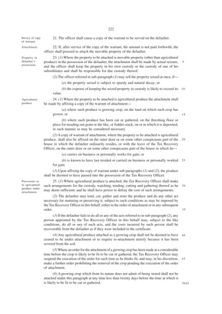 222

Service of copy         21. The officer shall cause a copy of the warrant to be served on the defaulter.
of warrant.
Attachment.             22. If, after service of the copy of the warrant, the amount is not paid forthwith, the
                  officer shall proceed to attach the movable property of the defaulter.
Property in             23. (1) Where the property to be attached is movable property (other than agricultural
defaulter’s       produce) in the possession of the defaulter, the attachment shall be made by actual seizure,          5
possession.
                  and the officer shall keep the property in his own custody or the custody of one of his
                  subordinates and shall be responsible for due custody thereof.
                        (2) The officer referred in sub-paragraph (1) may sell the property seized at once, if—
                               (a) the property seized is subject to speedy and natural decay; or
                              (b) the expense of keeping the seized property in custody is likely to exceed its 1 0
                        value.
Agricultural           24. (1) Where the property to be attached is agricultural produce the attachment shall
produce.          be made by affixing a copy of the warrant of attachment—
                             (a) where such produce is growing crop, on the land on which such crop has
                        grown; or                                                                       15
                              (b) where such produce has been cut or gathered, on the threshing floor or
                        place for treading out grain or the like, or fodder-stack, on or in which it is deposited,
                        in such manner as may be considered necessary.
                        (2) A copy of warrant of attachment, where the property to be attached is agricultural
                  produce, shall also be affixed on the outer door or on some other conspicuous part of the 2 0
                  house in which the defaulter ordinarily resides, or with the leave of the Tax Recovery
                  Officer, on the outer door or on some other conspicuous part of the house in which he—
                               (a) carries on business or personally works for gain; or
                              (b) is known to have last resided or carried on business or personally worked 2 5
                        for gain.
                        (3) Upon affixing the copy of warrant under sub-paragraphs (1) and (2), the produce
                  shall be deemed to have passed into the possession of the Tax Recovery Officer.
Provisions as           25. (1) Where agricultural produce is attached, the Tax Recovery Officer shall make
to agricultural   such arrangements for the custody, watching, tending, cutting and gathering thereof as he 3 0
produce under
attachment.
                  may deem sufficient; and he shall have power to defray the cost of such arrangements.
                         (2) The defaulter may tend, cut, gather and store the produce and do any other act
                  necessary for maturing or preserving it, subject to such conditions as may be imposed by
                  the Tax Recovery Officer in this behalf, either in the order of attachment or in any subsequent
                  order.                                                                                                35

                        (3) If the defaulter fails to do all or any of the acts referred to in sub-paragraph (2), any
                  person appointed by the Tax Recovery Officer in this behalf may, subject to the like
                  conditions, do all or any of such acts, and the costs incurred by such person shall be
                  recoverable from the defaulter as if they were included in the certificate.
                        (4) Any agricultural produce attached as a growing crop shall not be deemed to have 4 0
                  ceased to be under attachment or to require re-attachment merely because it has been
                  severed from the soil.
                         (5) Where an order for the attachment of a growing crop has been made at a considerable
                  time before the crop is likely to be fit to be cut or gathered, the Tax Recovery Officer may
                  suspend the execution of the order for such time as he thinks fit, and may, in his discretion, 4 5
                  make a further order prohibiting the removal of the crop pending the execution of the order
                  of attachment.
                         (6) A growing crop which from its nature does not admit of being stored shall not be
                  attached under this paragraph at any time less than twenty days before the time at which it
                  is likely to be fit to be cut or gathered.                                                            5045
 
