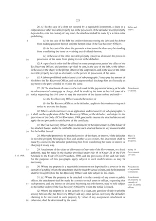 223

                        26. (1) In the case of a debt not secured by a negotiable instrument, a share in a           Debts and
                  corporation or other movable property not in the possession of the defaulter except property       shares.
                  deposited in, or in the custody of, any court, the attachment shall be made by a written order
                  prohibiting,
             5               (a) in the case of the debt the creditor from recovering the debt and the debtor
                        from making payment thereof until the further order of the Tax Recovery Officer;
                              (b) in the case of the share the person in whose name the share may be standing
                        from transferring the same or receiving any dividend thereon;
                             (c) in the case of the other movable property (except as aforesaid) the person in
             10         possession of the same from giving it over to the defaulter.
                         (2) A copy of such order shall be affixed on some conspicuous part of the office of the
                  Tax Recovery Officer, and another copy shall be sent, in the case of the debt, to the debtor,
                  in the case of the share, to the proper officer of the corporation, and in the case of the other
                  movable property (except as aforesaid), to the person in possession of the same.
             15         (3) A debtor prohibited under clause (a) of sub-paragraph (1) may pay the amount of
                  his debt to the Tax Recovery Officer, and such payment shall discharge him as effectually as
                  payment to the party entitled to receive the same.
                       27. (1) The attachment of a decree of a civil court for the payment of money, or for sale Attachment
                 in enforcement of a mortgage or charge, shall be made by the issue to the civil court of a of decree.
             2 0 notice requesting the civil court to stay the execution of the decree unless and until—

                              (a) the Tax Recovery Officer cancels the notice; or
                              (b) the Tax Recovery Officer, or the defaulter, applies to the court receiving such
                        notice to execute the decree.
                         (2) Where a civil court receives an application under clause (b) of sub-paragraph (1),
             25   it shall, on the application of the Tax Recovery Officer, or the defaulter, and subject to the
                  provisions of the Code of Civil Procedure, 1908, proceed to execute the attached decree and
                  apply the net proceeds in satisfaction of the certificate.
                        (3) The Tax Recovery Officer shall be deemed to be the representative of the holder of
                 the attached decree, and to be entitled to execute such attached decree in any manner lawful
             3 0 for the holder thereof.

                        28. Where the property to be attached consists of the share, or interest, of the defaulter   Share in
                  in movable property belonging to him and another as co-owners, the attachment shall be             movable
                                                                                                                     property.
                  made by a notice to the defaulter prohibiting him from transferring the share or interest or
                  charging it in any way.
             35         29. Attachment of the salary or allowances of servants of the Government, or a local Salary of
                  authority, may be made in the manner provided under rule 48 of Order 21 of the First Government
                                                                                                             servants.
5 of 1908.        Schedule to the Code of Civil Procedure, 1908, and the provisions of the said rule shall,
                  for the purposes of this paragraph, apply subject to such modifications as may be
                  necessary.
             40         30. Where the property is a negotiable instrument not deposited in a court or in the Attachment
                  custody of a public officer, the attachment shall be made by actual seizure, and the instrument of negotiable
                                                                                                                  instrument.
                  shall be brought before the Tax Recovery Officer and held subject to his orders.
                        31. (1) Where the property to be attached is in the custody of any court or public           Attachment
                 officer, the attachment shall be made by a notice to such court or officer, requesting that         of property in
                                                                                                                     custody of
             4 5 such property, and any interest or dividend becoming payable thereon, may be held subject           court or public
                 to the further orders of the Tax Recovery Officer by whom the notice is issued.                     officer.
                        (2) Where the property is in the custody of a court, any question of title or priority
                 arising between the Tax Recovery Officer and any other person, not being the defaulter,
                 claiming to be interested in such property by virtue of any assignment, attachment or
             5 0 otherwise, shall be determined by the court.
 