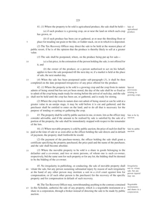 225

           41. (1) Where the property to be sold is agricultural produce, the sale shall be held— Sale of
                                                                                                           agricultural
                 (a) if such produce is a growing crop, on or near the land on which such crop produce.
           has grown, or
                 (b) if such produce has been cut or gathered, at or near the threshing floor or
5          place for treading out grain or the like, or fodder-stack, on or in which it is deposited.
           (2) The Tax Recovery Officer may direct the sale to be held at the nearest place of
     public resort, if he is of the opinion that the produce is thereby likely to sell at a greater
     value.
           (3) The sale shall be postponed, where, on the produce being put up for sale—
10                (a) a fair price, in the estimation of the person holding the sale, is not offered for
           it, and
                  (b) the owner of the produce, or a person authorised to act on his behalf,
           applies to have the sale postponed till the next day or, if a market is held at the place
           of sale, the next market day.
15        (4) When the sale has been postponed under sub-paragraph (3), it shall be then
     completed on the date postponed irrespective of any price offered for the produce.
          42. (1) Where the property to be sold is a growing crop and the crop from its nature             Special
    admits of being stored but has not yet been stored, the day of the sale shall be so fixed as           provisions
                                                                                                           relating to
    to admit of the crop being made ready for storing before the arrival of such day, and the sale         growing crops.
2 0 shall not be held until the crop has been cut, or gathered, and is ready for storing.

           (2) Where the crop from its nature does not admit of being stored or can be sold at a
     greater value in an unripe stage, it may be sold before it is cut and gathered, and the
     purchaser shall be entitled to enter on the land, and to do all that is necessary for the
     purpose of tending or cutting or gathering the crop.
25         43. The property shall be sold by public auction in one, or more, lots as the officer may Sale to be by
     consider advisable, and if the amount to be realised by sale is satisfied by the sale of a auction.
     portion of the property, the sale shall be immediately stopped with respect to the remainder
     of the lots.
         44. (1) Where movable property is sold by public auction, the price of each lot shall be Sale by public
30 paid at the time of sale or as soon after as the officer holding the sale directs and in default auction.
   of payment, the property shall forthwith be resold.
            (2) On payment of the purchase-money, the officer holding the sale shall grant a
     certificate specifying the property purchased, the price paid and the name of the purchaser,
     and the sale shall become absolute.
35         (3) Where the movable property to be sold is a share in goods belonging to the
     defaulter and a co-owner, and two or more persons, of whom one is such co-owner,
     respectively, bid the same sum for such property or for any lot, the bidding shall be deemed
     to be the bidding of the co-owner.

            45. No irregularity in publishing, or conducting, the sale of movable property shall           Irregularity
40   vitiate the sale, but any person sustaining substantial injury by reason of such irregularity         not to vitiate
                                                                                                           sale, but any
     at the hand of any other person may institute a suit in a civil court against him for                 person injured
     compensation, or (if such other person is the purchaser) for the recovery of the specific             may sue.
     property and for compensation in default of such recovery.

            46. The Tax Recovery Officer may, notwithstanding anything to the contrary contained           Negotiable
                                                                                                           instruments
45   in this Schedule, authorise the sale of any property, which is a negotiable instrument or a
                                                                                                           and shares in a
     share in a corporation, through a broker instead of directing the sale to be made by public           corporation.
     auction.
 