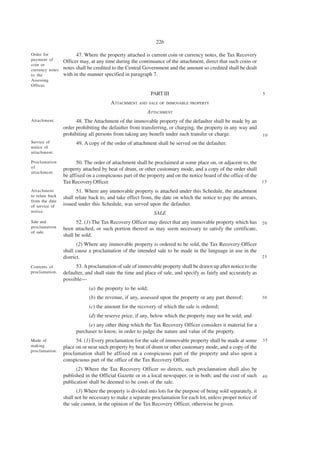 226

Order for              47. Where the property attached is current coin or currency notes, the Tax Recovery
payment of       Officer may, at any time during the continuance of the attachment, direct that such coins or
coin or
currency notes   notes shall be credited to the Central Government and the amount so credited shall be dealt
to the           with in the manner specified in paragraph 7.
Assessing
Officer.
                                                            PART III                                               5

                                        ATTACHMENT AND SALE OF      IMMOVABLE PROPERTY

                                                          ATTACHMENT
Attachment.            48. The Attachment of the immovable property of the defaulter shall be made by an
                 order prohibiting the defaulter from transferring, or charging, the property in any way and
                 prohibiting all persons from taking any benefit under such transfer or charge.                    10
Service of             49. A copy of the order of attachment shall be served on the defaulter.
notice of
attachment.

Proclamation           50. The order of attachment shall be proclaimed at some place on, or adjacent to, the
of               property attached by beat of drum, or other customary mode, and a copy of the order shall
attachment.
                 be affixed on a conspicuous part of the property and on the notice board of the office of the
                 Tax Recovery Officer.                                                                         15

Attachment              51. Where any immovable property is attached under this Schedule, the attachment
to relate back   shall relate back to, and take effect from, the date on which the notice to pay the arrears,
from the date
of service of    issued under this Schedule, was served upon the defaulter.
notice.                                                      SALE
Sale and               52. (1) The Tax Recovery Officer may direct that any immovable property which has 2 0
proclamation     been attached, or such portion thereof as may seem necessary to satisfy the certificate,
of sale.
                 shall be sold.
                        (2) Where any immovable property is ordered to be sold, the Tax Recovery Officer
                 shall cause a proclamation of the intended sale to be made in the language in use in the
                 district.                                                                                25

Contents of            53. A proclamation of sale of immovable property shall be drawn up after notice to the
proclamation.    defaulter, and shall state the time and place of sale, and specify as fairly and accurately as
                 possible—
                             (a) the property to be sold;
                             (b) the revenue, if any, assessed upon the property or any part thereof;              30

                             (c) the amount for the recovery of which the sale is ordered;
                             (d) the reserve price, if any, below which the property may not be sold; and
                            (e) any other thing which the Tax Recovery Officer considers it material for a
                       purchaser to know, in order to judge the nature and value of the property.
Mode of                54. (1) Every proclamation for the sale of immovable property shall be made at some         35
making           place on or near such property by beat of drum or other customary mode, and a copy of the
proclamation.
                 proclamation shall be affixed on a conspicuous part of the property and also upon a
                 conspicuous part of the office of the Tax Recovery Officer.
                       (2) Where the Tax Recovery Officer so directs, such proclamation shall also be
                 published in the Official Gazette or in a local newspaper, or in both; and the cost of such       40
                 publication shall be deemed to be costs of the sale.
                        (3) Where the property is divided into lots for the purpose of being sold separately, it
                 shall not be necessary to make a separate proclamation for each lot, unless proper notice of
                 the sale cannot, in the opinion of the Tax Recovery Officer, otherwise be given.
 