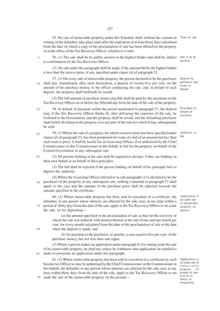 227

            55. No sale of immovable property under this Schedule shall, without the consent in           Time of sale.
     writing of the defaulter, take place until after the expiration of at least thirty days calculated
     from the date on which a copy of the proclamation of sale has been affixed on the property
     or in the office of the Tax Recovery Officer, whichever is later.
5          56. (1) The sale shall be by public auction to the highest bidder and shall be subject Sale to be by
     to confirmation by the Tax Recovery Officer.                                                 auction.

            (2) No sale under this paragraph shall be made, if the amount bid by the highest bidder
     is less than the reserve price, if any, specified under clause (d) of paragraph 53.
          57. (1) On every sale of immovable property, the person declared to be the purchaser            Deposit by
                                                                                                          purchaser and
1 0 shall pay, immediately after such declaration, a deposit of twenty-five per cent. on the
                                                                                                          resale in
    amount of his purchase money, to the officer conducting the sale; and, in default of such             default.
    deposit, the property shall forthwith be resold.
          (2) The full amount of purchase money payable shall be paid by the purchaser to the
     Tax Recovery Officer on or before the fifteenth day from the date of the sale of the property.
15          58. In default of payment within the period mentioned in paragraph 57, the deposit Procedure in
                                                                                                      default of
     may, if the Tax Recovery Officer thinks fit, after defraying the expenses of the sale, be payment.
     forfeited to the Government, and the property shall be resold, and the defaulting purchaser
     shall forfeit all claims to the property or to any part of the sum for which it may subsequently
     be sold.
20         59. (1) Where the sale of a property, for which a reserve price has been specified under Authority to
     clause (d) of paragraph 53, has been postponed for want of a bid of an amount not less than bid.
     such reserve price, it shall be lawful for an Assessing Officer, if so authorised by the Chief
     Commissioner or this Commissioner in this behalf, to bid for the property on behalf of the
     Central Government at any subsequent sale.
25          (2) All persons bidding at the sale shall be required to declare, if they are bidding on
     their own behalf or on behalf of their principles.
          (3) The bid shall be rejected if the person bidding on behalf of his principal fails to
     deposit the authority.
          (4) Where the Assessing Officer referred to in sub-paragraph (1) is declared to be the
30   purchaser of the property at any subsequent sale, nothing contained in paragraph 57 shall
     apply to the case and the amount of the purchase price shall be adjusted towards the
     amount specified in the certificate.
          60. (1) Where immovable property has been sold in execution of a certificate, the               Application to
                                                                                                          set aside sale
    defaulter, or any person whose interests are affected by the sale, may, at any time within a          of immovable
3 5 period of thirty days from the date of the sale, apply to the Tax Recovery Officer to set aside       property on
    the sale, on his depositing—                                                                          deposit.
                  (a) the amount specified in the proclamation of sale as that for the recovery of
           which the sale was ordered, with interest thereon at the rate of one and one-fourth per
           cent. for every month calculated from the date of the proclamation of sale to the date
40         when the deposit is made; and
                  (b) for payment to the purchaser, as penalty, a sum equal to five per cent. of the
           purchase money, but not less than one rupee.
            (2) Where a person makes an application under paragraph 61 for setting aside the sale
     of his immovable property, he shall not, unless he withdraws that application, be entitled to
45   make or prosecute an application under this paragraph.
          61. (1) Where immovable property has been sold in execution of a certificate by such            Application to
                                                                                                          set aside sale of
    Income tax Officer as may be authorised by the Chief Commissioner or the Commissioner in              immovable
    this behalf, the defaulter or any person whose interests are affected by the sale, may at any         property on
    time within thirty days from the date of the sale, apply to the Tax Recovery Officer to set           ground of non-
5 0 aside the sale of the immovable property on the ground—                                               service of
                                                                                                          notice or
                                                                                                          irregularity.
 