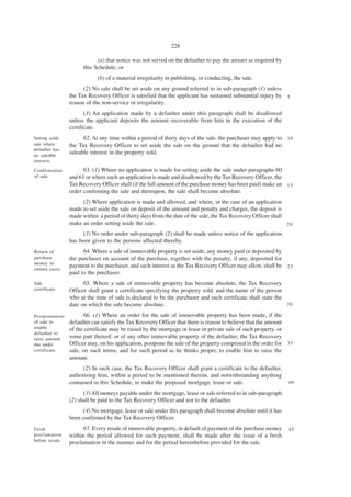 228

                             (a) that notice was not served on the defaulter to pay the arrears as required by
                       this Schedule; or
                             (b) of a material irregularity in publishing, or conducting, the sale.
                       (2) No sale shall be set aside on any ground referred to in sub-paragraph (1) unless
                 the Tax Recovery Officer is satisfied that the applicant has sustained substantial injury by    5
                 reason of the non-service or irregularity.
                        (3) An application made by a defaulter under this paragraph shall be disallowed
                 unless the applicant deposits the amount recoverable from him in the execution of the
                 certificate.
Setting aside          62. At any time within a period of thirty days of the sale, the purchaser may apply to 1 0
sale where       the Tax Recovery Officer to set aside the sale on the ground that the defaulter had no
defaulter has
no saleable
                 saleable interest in the property sold.
interest.

Confirmation           63. (1) Where no application is made for setting aside the sale under paragraphs 60
of sale.         and 61 or where such an application is made and disallowed by the Tax Recovery Officer, the
                 Tax Recovery Officer shall (if the full amount of the purchase money has been paid) make an 1 5
                 order confirming the sale and thereupon, the sale shall become absolute.
                      (2) Where application is made and allowed, and where, in the case of an application
                 made to set aside the sale on deposit of the amount and penalty and charges, the deposit is
                 made within a period of thirty days from the date of the sale, the Tax Recovery Officer shall
                 make an order setting aside the sale.                                                         20

                       (3) No order under sub-paragraph (2) shall be made unless notice of the application
                 has been given to the persons affected thereby.
Return of              64. Where a sale of immovable property is set aside, any money paid or deposited by
purchase         the purchaser on account of the purchase, together with the penalty, if any, deposited for
money in
                 payment to the purchaser, and such interest as the Tax Recovery Officer may allow, shall be 2 5
certain cases.
                 paid to the purchaser.
Sale                   65. Where a sale of immovable property has become absolute, the Tax Recovery
certificate.     Officer shall grant a certificate specifying the property sold, and the name of the person
                 who at the time of sale is declared to be the purchaser and such certificate shall state the
                 date on which the sale became absolute.                                                      30

Postponement            66. (1) Where an order for the sale of immovable property has been made, if the
of sale to       defaulter can satisfy the Tax Recovery Officer that there is reason to believe that the amount
enable           of the certificate may be raised by the mortgage or lease or private sale of such property, or
defaulter to
raise amount     some part thereof, or of any other immovable property of the defaulter, the Tax Recovery
due under        Officer may, on his application, postpone the sale of the property comprised in the order for 3 5
certificate.     sale, on such terms, and for such period as he thinks proper, to enable him to raise the
                 amount.
                       (2) In such case, the Tax Recovery Officer shall grant a certificate to the defaulter,
                 authorising him, within a period to be mentioned therein, and notwithstanding anything
                 contained in this Schedule, to make the proposed mortgage, lease or sale.                       40

                       (3) All moneys payable under the mortgage, lease or sale referred to in sub-paragraph
                 (2) shall be paid to the Tax Recovery Officer and not to the defaulter.
                       (4) No mortgage, lease or sale under this paragraph shall become absolute until it has
                 been confirmed by the Tax Recovery Officer.
Fresh                  67. Every resale of immovable property, in default of payment of the purchase money       45
proclamation     within the period allowed for such payment, shall be made after the issue of a fresh
before resale.
                 proclamation in the manner and for the period hereinbefore provided for the sale.
 