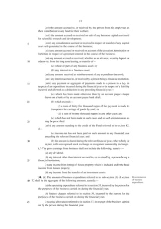 13

                 (xvi) the amount accrued to, or received by, the person from his employees as
          their contribution to any fund for their welfare;
                 (xvii) the amount accrued or received on sale of any business capital asset used
          for scientific research and development;
5               (xviii) any consideration accrued or received in respect of transfer of any capital
          asset self-generated in the course of the business;
                 (xix) any amount accrued or received on account of the cessation, termination or
          forfeiture in respect of agreement entered in the course of the business;
                (xx) any amount accrued or received, whether as an advance, security deposit or
10        otherwise, from the long term leasing, or transfer of—
                      (a) whole or part of any business asset; or
                      (b) any interest in a business asset;
                (xxi) any amount received as reimbursement of any expenditure incurred;
                (xxii) any interest accrued to, or received by, a person being a financial institution.
15              (xxiii) any payment or aggregate of payments made to a person in a day, in
          respect of an expenditure incurred during the financial year or in respect of a liability
          incurred and allowed as a deduction in any preceding financial year,—
                     (a) which has been made otherwise than by an account payee cheque
                drawn on a bank or by an account payee bank draft;
20                    (b) which exceeds—
                            (i) a xum of thirty fire thousand rupees if the payment is made to
                      transporter for carriage of goods by road; or
                             (ii) a sum of twenty thousand rupees in any other case; and
                     (c) which has not been made in such cases and in such circumstances as
25              may be prescribed.
                (xxiv) any amount standing to the credit of the Fund referred to in section 82,
          if—
                      (a) income-tax has not been paid on such amount in any financial year
                preceding the relevant financial year; and
30                    (b) the amount is shared during the relevant financial year, either wholly or
                in part, with a recognised stock exchange or recognised commodity exchange.
          (3) The gross earnings from business shall not include the following, namely:—
                (a) any dividend;
                (b) any interest other than interest accrued to, or received by, a person being a
35        financial institution;
               (c) any income from letting of house property which is included under the head
          income from hosues propery;
                (d) any income from the transfer of an investment assets.
         34. (1) The amount of business expenditure referred to in sub-section (3) of section             Determination
                                                                                                          of business
40 32 shall be the aggregate of the following amounts, namely:—
                                                                                                          expenditure.
                (a) the operating expenditure referred to in section 35, incurred by the person for
          the purposes of the business carried on during the financial year;
               (b) finance charges referred to in section 36, incurred by the person for the
          purposes of the business carried on during the financial year;
45              (c) capital allowances referred to in section 37, in respect of the business carried
          on by the person during the financial year.
 