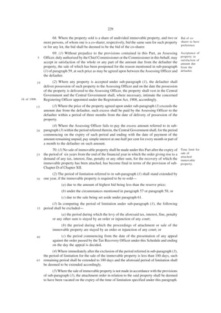 229

                          68. Where the property sold is a share of undivided immovable property, and two or Bid of co-
                   more persons, of whom one is a co-sharer, respectively, bid the same sum for such property sharer to have
                                                                                                              preference.
                   or for any lot, the bid shall be deemed to be the bid of the co-sharer.
                          69. (1) Without prejudice to the provisions contained in this Part, an Assessing          Acceptance of
              5    Officer, duly authorised by the Chief Commissioner or the Commissioner in this behalf, may       property in
                                                                                                                    satisfaction of
                   accept in satisfaction of the whole or any part of the amount due from the defaulter the         amount due
                   property, the sale of which has been postponed for the reason mentioned in sub-paragraph         from the
                   (1) of paragraph 59, at such price as may be agreed upon between the Assessing Officer and       defaulter.
                   the defaulter.
              10         (2) Where any property is accepted under sub-paragraph (1), the defaulter shall
                   deliver possession of such property to the Assessing Officer and on the date the possession
                   of the property is delivered to the Assessing Officer, the property shall vest in the Central
                   Government and the Central Government shall, where necessary, intimate the concerned
16 of 1908.        Registering Officer appointed under the Registration Act, 1908, accordingly.
          15             (3) Where the price of the property agreed upon under sub-paragraph (1) exceeds the
                   amount due from the defaulter, such excess shall be paid by the Assessing Officer to the
                   defaulter within a period of three months from the date of delivery of possession of the
                   property.
                         (4) Where the Assessing Officer fails to pay the excess amount referred to in sub-
          20       paragraph (3) within the period referred therein, the Central Government shall, for the period
                   commencing on the expiry of such period and ending with the date of payment of the
                   amount remaining unpaid, pay simple interest at one-half per cent for every month or part of
                   a month to the defaulter on such amount.
                         70. (1) No sale of immovable property shall be made under this Part after the expiry of    Time limit for
                   the period of six years from the end of the financial year in which the order giving rise to a   sale of
          25
                                                                                                                    attached
                   demand of any tax, interest, fine, penalty or any other sum, for the recovery of which the       immovable
                   immovable property has been attached, has become final in terms of the provision of sub-         property.
                   Chapter D of Chapter XII.
                        (2) The period of limitation referred to in sub-paragraph (1) shall stand extended by
          30       one year, if the immovable property is required to be re-sold—
                               (a) due to the amount of highest bid being less than the reserve price;
                               (b) under the circumstances mentioned in paragraph 57 or paragraph 58; or
                               (c) due to the sale being set aside under paragraph 61.
                         (3) In computing the period of limitation under sub-paragraph (1), the following
              35   period shall be excluded—
                               (a) the period during which the levy of the aforesaid tax, interest, fine, penalty
                         or any other sum is stayed by an order or injunction of any court;
                             (b) the period during which the proceedings of attachment or sale of the
                         immovable property are stayed by an order or injunction of any court; or
              40               (c) the period commencing from the date of the presentation of any appeal
                         against the order passed by the Tax Recovery Officer under this Schedule and ending
                         on the day the appeal is decided.
                         (4) Where immediately after the exclusion of the period referred in sub-paragraph (3),
                   the period of limitation for the sale of the immovable property is less than 180 days, such
          45       remaining period shall be extended to 180 days and the aforesaid period of limitation shall
                   be deemed to be extended accordingly.
                         (5) Where the sale of immovable property is not made in accordance with the provisions
                   of sub-paragraph (1), the attachment order in relation to the said property shall be deemed
                   to have been vacated on the expiry of the time of limitation specified under this paragraph.
 