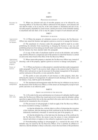 230

                                                             PART IV
                                                     PROCEDURE FOR DISTRAINT
Procedure for            71. Where any distraint and sale of movable property are to be effected by any
distraint.        Assessing Officer or Tax Recovery Officer authorised for the purpose, such distraint and
                  sale shall be made, as far as may be, in the same manner as attachment and sale of any 5
                  movable property attachable by actual seizure, and the provisions of this Schedule relating
                  to attachment and sale shall, so far as may be, apply in respect of such distraint and sale.
                                                              PART V
                                                    APPOINTMENT    OF RECEIVER

Appointment             72. (1) Where the property of a defaulter consists of a business, the Tax Recovery 1 0
of receiver       Officer may attach the business and appoint a person as receiver to manage the business.
for business.
                         (2) The attachment of a business under this paragraph shall be made by an order
                  prohibiting the defaulter from transferring or charging the business in any way and
                  prohibiting all persons from taking any benefit under such transfer or charge, and intimating
                  that the business has been attached under this paragraph.                                     15

                        (3) A copy of the order of attachment shall be served on the defaulter, and another
                  copy shall be affixed on a conspicuous part of the premises in which the business is carried
                  on and on the notice board of the office of the Tax Recovery Officer.
Appointment             73. Where immovable property is attached, the Tax Recovery Officer may, instead of
of receiver for   directing a sale of the property, appoint a person as receiver to manage such property.  20
immovable
property.

Powers of               74. (1) Where any business or other property is attached and taken under management
receiver.         under paragraphs 70 and 73, the receiver shall, subject to the control of the Tax Recovery
                  Officer, have such powers as may be necessary for the proper management of the property
                  and the realisation of the profits, or rents and profits, thereof.
                        (2) The profits or rents and profits of such business or other property, shall, after 2 5
                  defraying the expenses of management, be adjusted towards discharge of the arrears, and
                  the balance, if any, shall be paid to the defaulter.
Withdrawal of            75. The attachment and management under this Part may be withdrawn at any time at
management.       the discretion of the Tax Recovery Officer, or if the arrears are discharged by receipt of such
                  profits and rents or are otherwise paid.                                                        30

                                                             PART VI
                                             ARREST AND DETENTION OF THE DEFAULTER
Notice to               76. (1) No order for the arrest and detention in civil prison of a defaulter shall be made
show cause.       unless the Tax Recovery Officer has issued and served a notice upon the defaulter calling
                  upon him to appear before him on the date specified in the notice and to show cause why he 3 5
                  should not be committed to the civil prison.
                        (2) The provisions of sub-paragraph (1) shall not apply if the Tax Recovery Officer,
                  for reasons recorded in writing, is satisfied—
                              (a) that the defaulter has, with the object or effect of obstructing the execution
                        of the certificate, after the drawing up of the certificate by the Tax Recovery Officer,      40
                        dishonestly transferred, concealed, or removed any part of his property; or
                              (b) that the defaulter has, or has had since the drawing up of the certificate by
                        the Tax Recovery Officer, the means to pay the arrears or some substantial part
                        thereof and refuses or neglects or has refused or neglected to pay the same.
                        (3) Notwithstanding anything in sub-paragraph (1), a warrant for the arrest of the            45
                  defaulter may, be issued by the Tax Recovery Officer, if he is satisfied, by affidavit or
                  otherwise, that the defaulter is likely to abscond, or leave the local limits of the jurisdiction
 