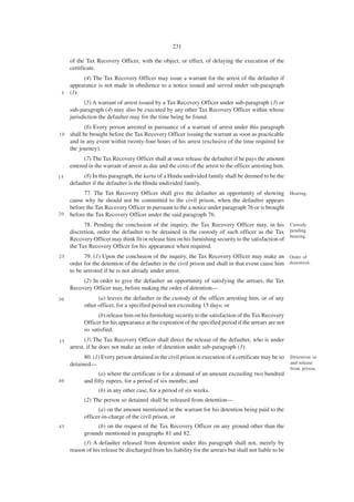 231

     of the Tax Recovery Officer, with the object, or effect, of delaying the execution of the
     certificate.
        (4) The Tax Recovery Officer may issue a warrant for the arrest of the defaulter if
   appearance is not made in obedience to a notice issued and served under sub-paragraph
 5 (1).

           (5) A warrant of arrest issued by a Tax Recovery Officer under sub-paragraph (3) or
     sub-paragraph (4) may also be executed by any other Tax Recovery Officer within whose
     jurisdiction the defaulter may for the time being be found.
            (6) Every person arrested in pursuance of a warrant of arrest under this paragraph
10   shall be brought before the Tax Recovery Officer issuing the warrant as soon as practicable
     and in any event within twenty-four hours of his arrest (exclusive of the time required for
     the journey).
           (7) The Tax Recovery Officer shall at once release the defaulter if he pays the amount
     entered in the warrant of arrest as due and the costs of the arrest to the officer arresting him.
15         (8) In this paragraph, the karta of a Hindu undivided family shall be deemed to be the
     defaulter if the defaulter is the Hindu undivided family.
           77. The Tax Recovery Officer shall give the defaulter an opportunity of showing Hearing.
     cause why he should not be committed to the civil prison, when the defaulter appears
     before the Tax Recovery Officer in pursuant to the a notice under paragraph 76 or is brought
20   before the Tax Recovery Officer under the said paragraph 76.
           78. Pending the conclusion of the inquiry, the Tax Recovery Officer may, in his Custody
     discretion, order the defaulter to be detained in the custody of such officer as the Tax pending
                                                                                                     hearing.
     Recovery Officer may think fit or release him on his furnishing security to the satisfaction of
     the Tax Recovery Officer for his appearance when required.
25         79. (1) Upon the conclusion of the inquiry, the Tax Recovery Officer may make an Order of
     order for the detention of the defaulter in the civil prison and shall in that event cause him detention.
     to be arrested if he is not already under arrest.
          (2) In order to give the defaulter an opportunity of satisfying the arrears, the Tax
     Recovery Officer may, before making the order of detention—
30               (a) leaves the defaulter in the custody of the officer arresting him, or of any
           other officer, for a specified period not exceeding 15 days; or
                 (b) release him on his furnishing security to the satisfaction of the Tax Recovery
           Officer for his appearance at the expiration of the specified period if the arrears are not
           so satisfied.
35          (3) The Tax Recovery Officer shall direct the release of the defaulter, who is under
     arrest, if he does not make an order of detention under sub-paragraph (1).
           80. (1) Every person detained in the civil prison in execution of a certificate may be so     Detention in
     detained—                                                                                           and release
                                                                                                         from prison.
                 (a) where the certificate is for a demand of an amount exceeding two hundred
40         and fifty rupees, for a period of six months; and
                 (b) in any other case, for a period of six weeks.
           (2) The person so detained shall be released from detention—
                 (a) on the amount mentioned in the warrant for his detention being paid to the
           officer-in-charge of the civil prison, or
45              (b) on the request of the Tax Recovery Officer on any ground other than the
           grounds mentioned in paragraphs 81 and 82.
           (3) A defaulter released from detention under this paragraph shall not, merely by
     reason of his release be discharged from his liability for the arrears but shall not liable to be
 