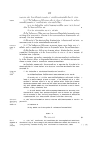 232

                 rearrested under the certificate in execution of which he was detained in the civil prison.

Release.               81. (1) The Tax Recovery Officer may order the release of a defaulter who has been
                 arrested in execution of a certificate upon being satisfied that—
                              (a) he has disclosed the whole of his property and has placed it at the disposal
                       of the Tax Recovery Officer; and                                                              5
                             (b) he has not committed any act of bad faith.
                        (2) The Tax Recovery Officer may order the rearrest of the defaulter in execution of the
                 certificate, if he has ground for believing the disclosure made by the defaulter under sub-
                 paragraph (1) to have been untrue.
                      (3) The period of the detention of the defaulter in the civil prison shall not in the 1 0
                 aggregate exceed the period authorised under paragraph 80.
Release on             82. (1) The Tax Recovery Officer may, at any time after a warrant for the arrest of a
ground of        defaulter has been issued, cancel the warrant on the ground of serious illness of the defaulter.
illness.
                       (2) The Tax Recovery Officer may, in a case where a defaulter has been arrested,
                 release him if, in the opinion of the Tax Recovery Officer, he is not in a fit state of health to   15
                 be detained in the civil prison.
                       (3) A defaulter, who has been committed to the civil prison, may be released therefrom
                 by the Tax Recovery Officer on the ground of the existence of any infectious or contagious
                 disease, or on the ground of his suffering from any serious illness.
                       (4) A defaulter released under this paragraph may be rearrested, but the period of his 2 0
                 detention in the civil prison shall not in the aggregate exceed the period authorised under
                 paragraph 80.
Entry into             83. For the purpose of making an arrest under this Schedule—
dwelling
house.                       (a) no dwelling house shall be entered after sunset and before sunrise;
                             (b) no outer door of a dwelling house shall be broken open unless such dwelling 2 5
                       house or a portion thereof is in the occupancy of the defaulter and he or other
                       occupant of the house refuses or in any way prevents access thereto; but, when the
                       person executing any such warrant has duly gained access to any dwelling house, he
                       may break open the door of any room or apartment if he has reason to believe that the
                       defaulter is likely to be found there;                                                30

                             (c) no room, which is in the actual occupancy of a woman who, according to the
                       customs of the country, does not appear in public, shall be entered into unless the
                       officer authorised to make the arrest has given notice to her that she is at liberty to
                       withdraw and has given her reasonable time and facility for withdrawing.
Prohibition            84. The Tax Recovery Officer shall not order the arrest and detention in the civil 3 5
against arrest   prison of—
of women or
minors, etc.                 (a) a woman; or
                             (b) any person who, in his opinion, is a minor or of unsound mind.


                                                            PART VII

                                                         MISCELLANEOUS                                               40

Officers               85. Every Chief Commissioner, the Commissioner, Tax Recovery Officer or other officer
deemed to be     shall while acting in the discharge of his functions under this Schedule, be deemed to be
acting
                 acting judicially within the meaning of the Judicial Officers Protection Act, 1850.         18 of 1850.
judiciadly.
 