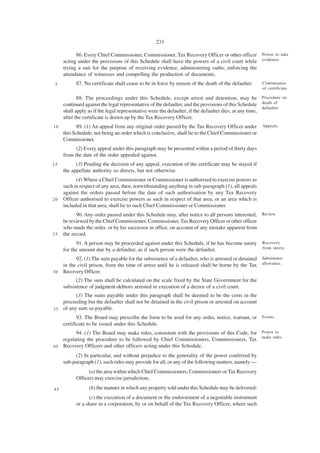 233

           86. Every Chief Commissioner, Commissioner, Tax Recovery Officer or other officer Power to take
     acting under the provisions of this Schedule shall have the powers of a civil court while evidence.
     trying a suit for the purpose of receiving evidence, administering oaths, enforcing the
     attendance of witnesses and compelling the production of documents.
 5         87. No certificate shall cease to be in force by reason of the death of the defaulter.     Continuance
                                                                                                      of certificate.

            88. The proceedings under this Schedule, except arrest and detention, may be Procedure on
     continued against the legal representative of the defaulter, and the provisions of this Schedule death of
                                                                                                        defaulter.
     shall apply as if the legal representative were the defaulter, if the defaulter dies, at any time,
     after the certificate is drawn up by the Tax Recovery Officer.
10         89. (1) An appeal from any original order passed by the Tax Recovery Officer under         Appeals.
     this Schedule, not being an order which is conclusive, shall lie to the Chief Commissioner or
     Commissioner.
           (2) Every appeal under this paragraph may be presented within a period of thirty days
     from the date of the order appealed against.
15         (3) Pending the decision of any appeal, execution of the certificate may be stayed if
     the appellate authority so directs, but not otherwise.
           (4) Where a Chief Commissioner or Commissioner is authorised to exercise powers as
     such in respect of any area, then, notwithstanding anything in sub-paragraph (1), all appeals
     against the orders passed before the date of such authorisation by any Tax Recovery
20   Officer authorised to exercise powers as such in respect of that area, or an area which is
     included in that area, shall lie to such Chief Commissioner or Commissioner.
           90. Any order passed under this Schedule may, after notice to all persons interested, Review.
     be reviewed by the Chief Commissioner, Commissioner, Tax Recovery Officer or other officer
     who made the order, or by his successor in office, on account of any mistake apparent from
25   the record.
           91. A person may be proceeded against under this Schedule, if he has become surety         Recovery
     for the amount due by a defaulter, as if such person were the defaulter.                         from surety.

           92. (1) The sum payable for the subsistence of a defaulter, who is arrested or detained Subsistence
     in the civil prison, from the time of arrest until he is released shall be borne by the Tax allowance.
30   Recovery Officer.
           (2) The sum shall be calculated on the scale fixed by the State Government for the
     subsistence of judgment-debtors arrested in execution of a decree of a civil court.
          (3) The sums payable under this paragraph shall be deemed to be the costs in the
    proceeding but the defaulter shall not be detained in the civil prison or arrested on account
3 5 of any sum so payable.
            93. The Board may prescribe the form to be used for any order, notice, warrant, or Forms.
     certificate to be issued under this Schedule.
          94. (1) The Board may make rules, consistent with the provisions of this Code, for Power to
    regulating the procedure to be followed by Chief Commissioners, Commissioners, Tax make rules.
4 0 Recovery Officers and other officers acting under this Schedule.

          (2) In particular, and without prejudice to the generality of the power conferred by
     sub-paragraph (1), such rules may provide for all, or any of the following matters, namely:—
                 (a) the area within which Chief Commissioners, Commissioners or Tax Recovery
           Officers may exercise jurisdiction;

45               (b) the manner in which any property sold under this Schedule may be delivered;
                 (c) the execution of a document or the endorsement of a negotiable instrument
           or a share in a corporation, by or on behalf of the Tax Recovery Officer, where such
 