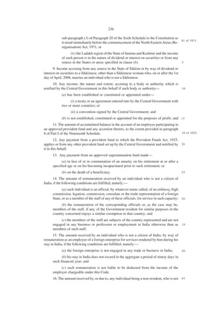 236

            sub-paragraph (3) of Paragraph 20 of the Sixth Schedule to the Constitution as
                                                                                           81 of 1971.
            it stood immediately before the commencement of the North-Eastern Areas (Re-
            organisation) Act, 1971, or
                  (iv) the Ladakh region of the State of Jammu and Kashmir and the income
            of such person is in the nature of dividend or interest on securities or from any
            source in the States or areas specified in clause (b).                                5

      9. Income accruing from any source in the State of Sikkim or by way of dividend or
interest on securities to a Sikkimese, other than a Sikkimese woman who, on or after the 1st
day of April, 2008, marries an individual who is not a Sikkimese.
       10. Any income, the nature and extent, accruing to a body or authority which is
notified by the Central Government in this behalf if such body or authority—           10

            (a) has been established or constituted or appointed under—
                 (i) a treaty or an agreement entered into by the Central Government with
            two or more countries; or
                  (ii) a convention signed by the Central Government; and
            (b) is not established, constituted or appointed for the purposes of profit; and 1 5
      11. The amount of accumulated balance in the account of an employee participating in
an approved provident fund and any accretion thereto, to the extent provided in paragraph
8 of Part I of the Nineteenth Schedule.                                                    19 of 1925.

        12. Any payment from a provident fund to which the Provident Funds Act, 1925,
applies or from any other provident fund set up by the Central Government and notified by 2 0
it in this behalf.
      13. Any payment from an approved superannuation fund made—
            (a) in lieu of or in commutation of an annuity on his retirement at or after a
      specified age or on his becoming incapacitated prior to such retirement; or
            (b) on the death of a beneficiary.                                                    25

       14. The amount of remuneration received by an individual who is not a citizen of
India, if the following conditions are fulfilled, namely:—
             (a) such individual is an official, by whatever name called, of an embassy, high
      commission, legation, commission, consulate or the trade representation of a foreign
      State, or as a member of the staff of any of these officials, for service in such capacity; 3 0
            (b) the remuneration of the corresponding officials or, as the case may be,
      members of the staff, if any, of the Government resident for similar purposes in the
      country concerned enjoys a similar exemption in that country; and
           (c) the members of the staff are subjects of the country represented and are not
      engaged in any business or profession or employment in India otherwise than as 3 5
      members of such staff.
       15. The amount received by an individual who is not a citizen of India, by way of
remuneration as an employee of a foreign enterprise for services rendered by him during his
stay in India, if the following conditions are fulfilled, namely:—
            (a) the foreign enterprise is not engaged in any trade or business in India;          40

            (b) his stay in India does not exceed in the aggregate a period of ninety days in
      such financial year; and
           (c) such remuneration is not liable to be deducted from the income of the
      employer chargeable under this Code.
      16. The amount received by, or due to, any individual being a non-resident, who is not 4 5
 
