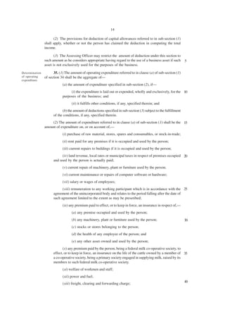 14

                      (2) The provisions for deduction of capital allowances referred to in sub-section (1)
                shall apply, whether or not the person has claimed the deduction in computing the total
                income.

                       (3) The Assessing Officer may restrict the amount of deduction under this section to
                such amount as he considers appropriate having regard to the use of a business asset if such       5
                asset is not exclusively used for the purposes of the business.

Determination         35. (1) The amount of operating expenditure referred to in clause (a) of sub-section (1)
of operating    of section 34 shall be the aggregate of—
expenditure.
                            (a) the amount of expenditure specified in sub-section (2), if—
                                 (i) the expenditure is laid out or expended, wholly and exclusively, for the 10
                            purposes of the business; and
                                  (ii) it fulfills other conditions, if any, specified therein; and
                            (b) the amount of deductions specified in sub-section (3) subject to the fulfillment
                      of the conditions, if any, specified therein.
                    (2) The amount of expenditure referred to in clause (a) of sub-section (1) shall be the 15
                amount of expenditure on, or on account of,—
                            (i) purchase of raw material, stores, spares and consumables, or stock-in-trade;
                            (ii) rent paid for any premises if it is occupied and used by the person;
                            (iii) current repairs to buildings if it is occupied and used by the person;
                           (iv) land revenue, local rates or municipal taxes in respect of premises occupied 20
                      and used by the person is actually paid;
                            (v) current repair of machinery, plant or furniture used by the person;
                            (vi) current maintenance or repairs of computer software or hardware;
                            (vii) salary or wages of employees;
                            (viii) remuneration to any working participant which is in accordance with the 25
                      agreement of the unincorporated body and relates to the period falling after the date of
                      such agreement limited to the extent as may be preseribed;
                            (ix) any premium paid to effect, or to keep in force, an insurance in respect of,—
                                  (a) any premise occupied and used by the person;
                                  (b) any machinery, plant or furniture used by the person;                        30
                                  (c) stocks or stores belonging to the person;
                                  (d) the health of any employee of the person; and
                                  (e) any other asset owned and used by the person;
                             (x) any premium paid by the person, being a federal milk co-operative society, to
                      effect, or to keep in force, an insurance on the life of the cattle owned by a member of 35
                      a co-operative society, being a primary society engaged in supplying milk, raised by its
                      members to such federal milk co-operative society.
                            (xi) welfare of workmen and staff;
                            (xii) power and fuel;
                                                                                                                   40
                            (xiii) freight, clearing and forwarding charge;
 