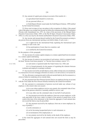 239

                         32. Any amount of capital gain arising on account of the transfer of—
                               (a) agricultural land situated in a rural area;
                               (b) any personal effects; or
                               (c) Gold Deposit Bonds issued under the Gold Deposit Scheme, 1999 notified
              5          by the Central Government.
                         33. Gross rent in respect of any one palace in the occupation of a Ruler, if the annual
                   value of the palace was exempt from income-tax before the commencement of the Constitution
                   (Twenty-sixth Amendment) Act, 1971, by virtue of the provisions of the Merged States
                   (Taxation Concessions) Order, 1949, or the Part B States (Taxation Concessions) Order,
          10       1950, or, as the case may be, the Jammu and Kashmir (Taxation Concessions) Order, 1958.
                        34. Any income and amount thereof notified by the Central Government accruing to
                   any person from any international sporting event held in India, if such event—
                                (a) is approved by the international body regulating the international sport
                         relating to such event; and
          15                   (b) has participation of more than two countries; and
                               (c) is notified by the Central Government,
                   for the purposes of this paragraph.
                         35. Any income of a venture capital company or a venture capital fund from investment
                   in a venture capital undertaking.
          20             36. Any income of a union or an association of such unions, which is computed under
                   the head “Income from house property” or “Income from residuary sources” if—
16 of 1926.                    (a) such union is registered under the Trade Unions Act, 1926; and
                             (b) it is formed primarily for the purpose of regulating the relations between
                         workmen and employer or amongst workmen.
          25              37. Any income received by an individual as a loan, either in lump sum or in instalment,
                   in a transaction of reverse mortgage referred to in clause (v) of sub-section (1) of section 45.
                         38. Any allowance or perquisite paid or allowed outside India by the Government to a
                   citizen of India for rendering service outside India.
                         39. Any payment from New Pension System Trust to an employee having an account
          30       with the Trust under the New Pension Scheme notified by the Central Government.
                        40. Any payment in commutation of pension received under any scheme of any
                   employer, to the extent it does not exceed –
                                (a) in a case where employee receives any gratuity, the commuted value of one-
                         third of the pension which he is normally entitled to receive; and
          35                   (b) in any other case the commuted value of one-half of such pension.
                               41. Any payment received by the employee, from one or more employers, as the
                         cash equivalent of the leave salary in respect of the period of earned leave at his
                         credit at the time of his retirement, to the extent the aggregate of such amount does
                         not exceed the limit as may be prescribed.
          40                  42. Any payment received by the employee, from one or more employers, by
                         way of gratuity—
                               (i) on his retirement; or
                               (ii) on his becoming incapacitated prior to such retirement; or
                               (iii) on termination of his employment; or
              45               (iv) any gratuity received by the family on the death of the employee,
                         to the extent the aggregate of such amount does not exceed the limit as may be
                   prescribed.
 