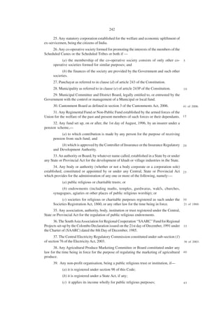 242

      25. Any statutory corporation established for the welfare and economic upliftment of
ex-servicemen, being the citizens of India.
     26. Any co-operative society formed for promoting the interests of the members of the
Scheduled Castes or the Scheduled Tribes or both if —
            (a) the membership of the co-operative society consists of only other co-            5
      operative societies formed for similar purposes; and
            (b) the finances of the society are provided by the Government and such other
      societies.
      27. Panchayat as referred to in clause (d) of article 243 of the Constitution.
      28. Municipality as referred to in clause (e) of article 243P of the Constitution.         10

     29. Municipal Committee and District Board, legally entitled to, or entrusted by the
Government with the control or management of a Municipal or local fund.
      30. Cantonment Board as defined in section 3 of the Cantonments Act, 2006.                 41 of 2006.

     31. Any Regimental Fund or Non-Public Fund established by the armed forces of the
Union for the welfare of the past and present members of such forces or their dependants. 1 5
      32. Any fund set up, on or after, the 1st day of August, 1996, by an insurer under a
pension scheme,—
            (a) to which contribution is made by any person for the purpose of receiving
      pension from such fund; and
           (b) which is approved by the Controller of Insurance or the Insurance Regulatory 2 0
      and Development Authority.
      33. An authority or Board, by whatever name called, established in a State by or under
any State or Provincial Act for the development of khadi or village industries in the State.
      34. Any body or authority (whether or not a body corporate or a corporation sole)
established, constituted or appointed by or under any Central, State or Provincial Act 2 5
which provides for the administration of any one or more of the following, namely:—
            (a) public religious or charitable trusts; or
           (b) endowments (including maths, temples, gurdwaras, wakfs, churches,
      synagogues, agiaries or other places of public religious worship); or
            (c) societies for religious or charitable purposes registered as such under the 3 0
      Societies Registration Act, 1860, or any other law for the time being in force.       21 of 1860.

      35. Any association, authority, body, institution or trust registered under the Central,
State or Provincial Act for the regulation of public religious endowments.
      36. The South Asia Association for Regional Cooperation ‘‘SAARC’’ Fund for Regional
Projects set-up by the Colombo Declaration issued on the 21st day of December, 1991 under 3 5
the Charter of (SAARC) dated the 8th Day of December, 1985.
      37. The Central Electricity Regulatory Commission constituted under sub-section (1)
of section 76 of the Electricity Act, 2003.                                                      36 of 2003.

      38. Any Agricultural Produce Marketing Committee or Board constituted under any
law for the time being in force for the purpose of regulating the marketing of agricultural 4 0
produce.
      39. Any non-profit organisation, being a public religious trust or institution, if—
            (a) it is registered under section 98 of this Code;
            (b) it is registered under a State Act, if any;
            (c) it applies its income wholly for public religious purposes;                      45
 
