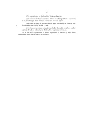 243

               (d) it is established for the benefit of the general public;
                 (e) it maintains books of account and obtains an audit report from a accountant
         if its gross receipts in any financial year exceed five lakh rupees;
               (f) its funds or assets are invested or held, at any time during the financial year
5        in the modes specified in section 95; and
               (g) its funds or assets are not used or applied or deemed to have been used or
         applied, directly or indirectly, for the benefit of any interested person.
         40. A non-profit organisation of public importance as notified by the Central
    Government under sub-section (2) of section 90.
 