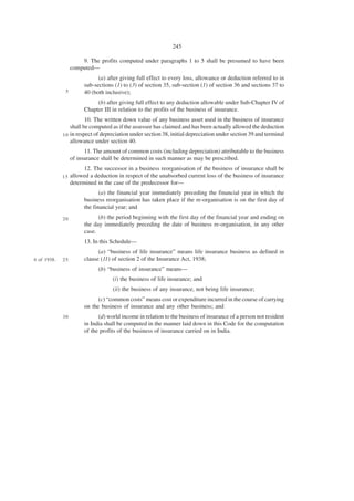 245

                      9. The profits computed under paragraphs 1 to 5 shall be presumed to have been
                  computed—
                             (a) after giving full effect to every loss, allowance or deduction referred to in
                       sub-sections (1) to (3) of section 35, sub-section (1) of section 36 and sections 37 to
              5        40 (both inclusive);
                            (b) after giving full effect to any deduction allowable under Sub-Chapter IV of
                       Chapter III in relation to the profits of the business of insurance.
                        10. The written down value of any business asset used in the business of insurance
                 shall be computed as if the assessee has claimed and has been actually allowed the deduction
             1 0 in respect of depreciation under section 38, initial depreciation under section 39 and terminal
                 allowance under section 40.
                        11. The amount of common costs (including depreciation) attributable to the business
                  of insurance shall be determined in such manner as may be prescribed.
                        12. The successor in a business reorganisation of the business of insurance shall be
             15   allowed a deduction in respect of the unabsorbed current loss of the business of insurance
                  determined in the case of the predecessor for—
                              (a) the financial year immediately preceding the financial year in which the
                       business reorganisation has taken place if the re-organisation is on the first day of
                       the financial year; and
             20              (b) the period beginning with the first day of the financial year and ending on
                       the day immediately preceding the date of business re-organisation, in any other
                       case.
                       13. In this Schedule—
                             (a) “business of life insurance” means life insurance business as defined in
4 of 1938.   25        clause (11) of section 2 of the Insurance Act, 1938;
                             (b) “business of insurance” means—
                                   (i) the business of life insurance; and
                                   (ii) the business of any insurance, not being life insurance;
                             (c) “common costs” means cost or expenditure incurred in the course of carrying
                       on the business of insurance and any other business; and
             30              (d) world income in relation to the business of insurance of a person not resident
                       in India shall be computed in the manner laid down in this Code for the computation
                       of the profits of the business of insurance carried on in India.
 