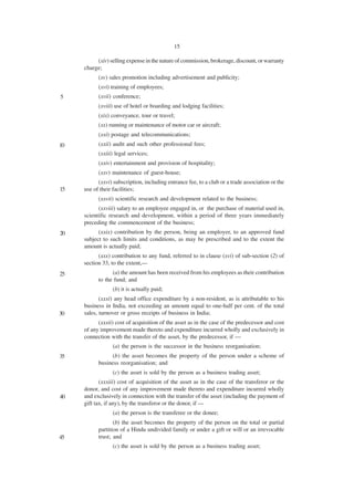 15

          (xiv) selling expense in the nature of commission, brokerage, discount, or warranty
     charge;
           (xv) sales promotion including advertisement and publicity;
           (xvi) training of employees;
5          (xvii) conference;
           (xviii) use of hotel or boarding and lodging facilities;
           (xix) conveyance, tour or travel;
           (xx) running or maintenance of motor car or aircraft;
           (xxi) postage and telecommunications;
10         (xxii) audit and such other professional fees;
           (xxiii) legal services;
           (xxiv) entertainment and provision of hospitality;
           (xxv) maintenance of guest-house;
           (xxvi) subscription, including entrance fee, to a club or a trade association or the
15   use of their facilities;
           (xxvii) scientific research and development related to the business;
           (xxviii) salary to an employee engaged in, or the purchase of material used in,
     scientific research and development, within a period of three years immediately
     preceding the commencement of the business;
20         (xxix) contribution by the person, being an employer, to an approved fund
     subject to such limits and conditions, as may be prescribed and to the extent the
     amount is actually paid;
           (xxx) contribution to any fund, referred to in clause (xvi) of sub-section (2) of
     section 33, to the extent,—
25               (a) the amount has been received from his employees as their contribution
           to the fund; and
                 (b) it is actually paid;
            (xxxi) any head office expenditure by a non-resident, as is attributable to his
     business in India, not exceeding an amount equal to one-half per cent. of the total
30   sales, turnover or gross receipts of business in India;
           (xxxii) cost of acquisition of the asset as in the case of the predecessor and cost
     of any improvement made thereto and expenditure incurred wholly and exclusively in
     connection with the transfer of the asset, by the predecessor, if —
                 (a) the person is the successor in the business reorganisation;
35               (b) the asset becomes the property of the person under a scheme of
           business reorganisation; and
                 (c) the asset is sold by the person as a business trading asset;
            (xxxiii) cost of acquisition of the asset as in the case of the transferor or the
     donor, and cost of any improvement made thereto and expenditure incurred wholly
40   and exclusively in connection with the transfer of the asset (including the payment of
     gift tax, if any), by the transferor or the donor, if —
                 (a) the person is the transferee or the donee;
                  (b) the asset becomes the property of the person on the total or partial
           partition of a Hindu undivided family or under a gift or will or an irrevocable
45         trust; and
                 (c) the asset is sold by the person as a business trading asset;
 
