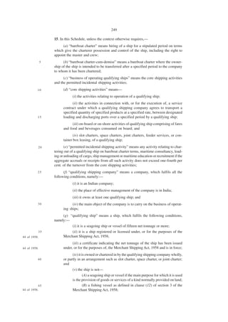 249

                  15. In this Schedule, unless the context otherwise requires,—
                       (a) “bareboat charter” means hiring of a ship for a stipulated period on terms
                  which give the charterer possession and control of the ship, including the right to
                  appoint the master and crew;
              5         (b) “bareboat charter-cum-demise” means a bareboat charter where the owner-
                  ship of the ship is intended to be transferred after a specified period to the company
                  to whom it has been chartered;
                        (c) “business of operating qualifying ships” means the core shipping activities
                  and the permitted incidental shipping activities;
          10            (d) “core shipping activities” means—
                              (i) the activities relating to operation of a qualifying ship;
                              (ii) the activities in connection with, or for the execution of, a service
                        contract under which a qualifying shipping company agrees to transport a
                        specified quantity of specified products at a specified rate, between designated
          15            loading and discharging ports over a specified period by a qualifying ship;
                              (iii) on-board or on-shore activities of qualifying ship comprising of fares
                        and food and beverages consumed on board; and
                               (iv) slot charters, space charters, joint charters, feeder services, or con-
                        tainer box leasing, of a qualifying ship;
          20             (e) “permitted incidental shipping activity” means any activity relating to char-
                  tering out of a qualifying ship on bareboat charter terms, maritime consultancy, load-
                  ing or unloading of cargo, ship management or maritime education or recruitment if the
                  aggregate accruals or receipts from all such activity does not exceed one-fourth per
                  cent. of the turnover from the core shipping activities;
          25            (f) “qualifying shipping company” means a company, which fulfils all the
                  following conditions, namely:—
                              (i) it is an Indian company;
                              (ii) the place of effective management of the company is in India;
                              (iii) it owns at least one qualifying ship; and
          30                  (iv) the main object of the company is to carry on the business of operat-
                        ing ships;
                       (g) “qualifying ship” means a ship, which fulfils the following conditions,
                  namely:—
                             (i) it is a seagoing ship or vessel of fifteen net tonnage or more;
          35                 (ii) it is a ship registered or licensed under, or for the purposes of the
44 of 1958.             Merchant Shipping Act, 1958;
                              (iii) a certificate indicating the net tonnage of the ship has been issued
44 of 1958.             under, or for the purposes of, the Merchant Shipping Act, 1958 and is in force;
                              (iv) it is owned or chartered in by the qualifying shipping company wholly,
          40            or partly in an arrangement such as slot charter, space charter, or joint charter;
                        and
                              (v) the ship is not—
                                     (A) a seagoing ship or vessel if the main purpose for which it is used
                              is the provision of goods or services of a kind normally provided on land;
           45                        (B) a fishing vessel as defined in clause (12) of section 3 of the
44 of 1958.                   Merchant Shipping Act, 1958;
 