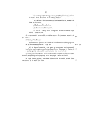 250

                 (C) a factory ship including a vessel providing processing services
           in respect of the processing of the fishing produce;
                 (D) a pleasure craft, being a ship primarily used for the purposes of
           sport or recreation;
                 (E) harbour and river ferries;                                           5

                 (F) offshore installations; and
                 (G) used as a fishing vessel for a period of more than thirty days
           during a financial year;
     (h) “seagoing ship” means a ship certified as such by the competent authority of
any country;                                                                          10

     (i) “tonnage” shall mean—
            (i) the tonnage specified on a certificate issued under, or for the purposes
     of, the Merchant Shipping Act, 1958; and                                            44 of 1958.

           (ii) the deemed tonnage in a case where an arrangement has been entered
     into by the qualifying company for purchase of slots, slot charter or sharing of 1 5
     a qualifying ship, calculated in such manner as may be prescribed;
      (j) “tonnage income scheme” means a scheme for computation of profits of the
business of operating qualifying ships under paragraph 1 of this Schedule;
      (k) “total tonnage income” shall mean the aggregate of tonnage income from
operating of all the qualifying ships.                                                   20
 