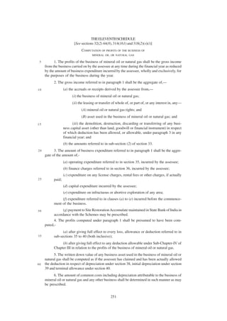 THE ELEVENTH SCHEDULE
                          [See sections 32(2) 44(8), 314(161) and 318(2)(s)(i)]
                               COMPUTATION OF PROFITS OF THE BUSINESS OF
                                       MINERAL OIL OR NATURAL GAS

 5         1. The profits of the business of mineral oil or natural gas shall be the gross income
     from the business carried on by the assessee at any time during the financial year as reduced
     by the amount of business expenditure incurred by the assessee, wholly and exclusively, for
     the purposes of the business during the year.
           2. The gross income referred to in paragraph 1 shall be the aggregate of,—
10                 (a) the accruals or receipts derived by the assessee from,—
                         (i) the business of mineral oil or natural gas;
                         (ii) the leasing or transfer of whole of, or part of, or any interest in, any—
                               (A) mineral oil or natural gas rights; and
                               (B) asset used in the business of mineral oil or natural gas; and
15                       (iii) the demolition, destruction, discarding or transferring of any busi-
                   ness capital asset (other than land, goodwill or financial instrument) in respect
                   of which deduction has been allowed, or allowable, under paragraph 3 in any
                   financial year; and
                   (b) the amounts referred to in sub-section (2) of section 33.
20         3. The amount of business expenditure referred to in paragraph 1 shall be the aggre-
     gate of the amount of,-
                   (a) operating expenditure referred to in section 35, incurred by the assessee;
                   (b) finance charges referred to in section 36, incurred by the assessee;
                   (c) expenditure on any license charges, rental fees or other charges, if actually
25         paid;
                   (d) capital expenditure incurred by the assessee;
                   (e) expenditure on infructuous or abortive exploration of any area;
                (f) expenditure referred to in clauses (a) to (e) incurred before the commence-
           ment of the business.
30               (g) payment to Site Restoration Accomulate maintained in State Bank of India in
           accordance with the Schemes may be prescribed.
           4. The profits computed under paragraph 1 shall be presumed to have been com-
     puted,-
                 (a) after giving full effect to every loss, allowance or deduction referred to in
35         sub-sections 35 to 40 (both inclusive);
                (b) after giving full effect to any deduction allowable under Sub-Chapter-IV of
           Chapter III in relation to the profits of the business of mineral oil or natural gas.
           5. The written down value of any business asset used in the business of mineral oil or
     natural gas shall be computed as if the assessee has claimed and has been actually allowed
40   the deduction in respect of depreciation under section 38, initial depreciation under section
     39 and terminal allowance under section 40.
           6. The amount of common costs including depreciation attributable to the business of
     mineral oil or natural gas and any other business shall be determined in such manner as may
     be prescribed.


                                                    251
 