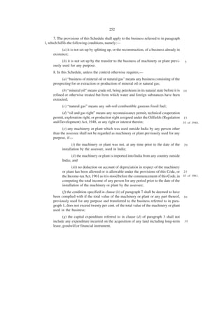 252

      7. The provisions of this Schedule shall apply to the business referred to in paragraph
1, which fulfils the following conditions, namely:—
            (a) it is not set-up by splitting up, or the reconstruction, of a business already in
      existence;
            (b) it is not set up by the transfer to the business of machinery or plant previ-       5
      ously used for any purpose.
      8. In this Schedule, unless the context otherwise requires,—
           (a) “business of mineral oil or natural gas” means any business consisting of the
      prospecting for or extraction or production of mineral oil or natural gas;
            (b) “mineral oil” means crude oil, being petroleum in its natural state before it is 1 0
      refined or otherwise treated but from which water and foreign substances have been
      extracted;
            (c) “natural gas” means any sub-soil combustible gaseous fossil fuel;
           (d) “oil and gas right” means any reconnaissance permit, technical cooperation
      permit, exploration right, or production right assigned under the Oilfields (Regulation 1 5
      and Development) Act, 1948, or any right or interest therein;                           53 of 1948.

            (e) any machinery or plant which was used outside India by any person other
      than the assessee shall not be regarded as machinery or plant previously used for any
      purpose, if—
                   (i) the machinery or plant was not, at any time prior to the date of the         20
            installation by the assessee, used in India;
                  (ii) the machinery or plant is imported into India from any country outside
            India; and
                   (iii) no deduction on account of depreciation in respect of the machinery
            or plant has been allowed or is allowable under the provisions of this Code, or 2 5
            the Income-tax Act, 1961 as it is stood before the commencement of this Code, in 43 of 1961.
            computing the total income of any person for any period prior to the date of the
            installation of the machinery or plant by the assessee;
            (f) the condition specified in clause (b) of paragraph 7 shall be deemed to have
      been complied with if the total value of the machinery or plant or any part thereof,          30
      previously used for any purpose and transferred to the business referred to in para-
      graph 1, does not exceed twenty per cent. of the total value of the machinery or plant
      used in the business;
             (g) the capital expenditure referred to in clause (d) of paragraph 3 shall not
      include any expenditure incurred on the acquisition of any land including long-term           35
      lease, goodwill or financial instrument.
 