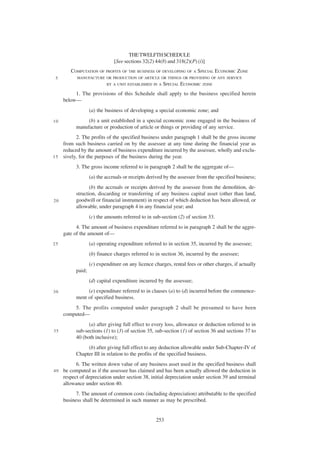 THE TWELFTH SCHEDULE
                               [See sections 32(2) 44(8) and 318(2)(P) (i)]
        COMPUTATION OF PROFITS OF THE BUSINESS OF DEVELOPING OF A SPECIAL ECONOMIC ZONE
 5         MANUFACTURE OR PRODUCTION OF ARTICLE OR THINGS OR PROVIDING OF ANY SERVICE
                           BY A UNIT ESTABLISHED IN A   SPECIAL ECONOMIC ZONE
          1. The provisions of this Schedule shall apply to the business specified herein
     below—
                   (a) the business of developing a special economic zone; and
10              (b) a unit established in a special economic zone engaged in the business of
           manufacture or production of article or things or providing of any service.
          2. The profits of the specified business under paragraph 1 shall be the gross income
    from such business carried on by the assessee at any time during the financial year as
    reduced by the amount of business expenditure incurred by the assessee, wholly and exclu-
1 5 sively, for the purposes of the business during the year.

           3. The gross income referred to in paragraph 2 shall be the aggregate of—
                   (a) the accruals or receipts derived by the assessee from the specified business;
                  (b) the accruals or receipts derived by the assessee from the demolition, de-
           struction, discarding or transferring of any business capital asset (other than land,
20         goodwill or financial instrument) in respect of which deduction has been allowed, or
           allowable, under paragraph 4 in any financial year; and
                   (c) the amounts referred to in sub-section (2) of section 33.
           4. The amount of business expenditure referred to in paragraph 2 shall be the aggre-
     gate of the amount of—
25                 (a) operating expenditure referred to in section 35, incurred by the assessee;
                   (b) finance charges referred to in section 36, incurred by the assessee;
                   (c) expenditure on any licence charges, rental fees or other charges, if actually
           paid;
                   (d) capital expenditure incurred by the assessee;
30              (e) expenditure referred to in clauses (a) to (d) incurred before the commence-
           ment of specified business.
         5. The profits computed under paragraph 2 shall be presumed to have been
     computed—
                 (a) after giving full effect to every loss, allowance or deduction referred to in
35         sub-sections (1) to (3) of section 35, sub-section (1) of section 36 and sections 37 to
           40 (both inclusive);
                (b) after giving full effect to any deduction allowable under Sub-Chapter-IV of
           Chapter III in relation to the profits of the specified business.
           6. The written down value of any business asset used in the specified business shall
40   be computed as if the assessee has claimed and has been actually allowed the deduction in
     respect of depreciation under section 38, initial depreciation under section 39 and terminal
     allowance under section 40.
           7. The amount of common costs (including depreciation) attributable to the specified
     business shall be determined in such manner as may be prescribed.


                                                   253
 