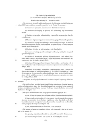THE THIRTEENTH SCHEDULE
                         [See sections 32(2) 44(8) and 318(o)(i), (q)(i), (r)(i)]
                            COMPUTATION OF PROFITS OF A SPECIFIED BUSINESS
          1. The provisions of this Schedule shall apply to the following specified businesses
 5   which fulfill such conditions as may be prescribed by the Central Government:—
                 (a) business of generation, transmission or distribution of power;
                  (b) business of developing, or operating and maintaining, any infrastructure
           facility;
                 (c) business of operating and maintaining a hospital in any area, other than the
10         excluded area;
                 (d) business of processing, preservation and packaging of fruits and vegetables;
                 (e) business of laying and operating a cross country natural gas or crude or
           petroleum oil pipeline network for distribution, including storage facilities being an
           integral part of the network;
15               (f) business of setting up and operating a cold chain facility;
                 (g) business of setting up and operating a warehousing facility for storage of
           agricultural produce;
                  (h) business of building and operating, anywhere in India, a new hotel of two-
           star or above category as classified by the Central Government and commences op-
20         eration on or after the 1st day of April, 2010;
                  (i) business of building and operating, anywhere in India, a new hospital with at
           least one hundred beds for patients and commences operation on or after the 1st day
           of April, 2010;
                 (j) business of developing and building a housing project under a scheme for
25         slum re-development or rehabilitation framed by the Central Government or a State
           Government, as the case may be, and notified by the Board in this behalf in accor-
           dance with the guidelines as may be prescribed and commences operation on or after
           the 1st day of April, 2010.
          2. The profits of every specified business shall be computed separately under this
30   Schedule.
           3. The profits of any specified business sh