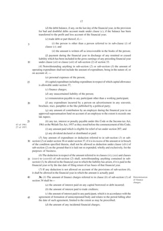 17

                               (d) the debit balance, if any, on the last day of the financial year, in the provision
                         for bad and doubtful debts account made under clause (c), if the balance has been
                         transferred to the profit and loss account of the financial year;
                               (e) trade debt or part thereof, if,—
              5                      (i) the person is other than a person referred to in sub-clause (i) of
                               clause (c); and
                                      (ii) the amount is written off as irrecoverable in the books of the person;
                                (f) payment during the financial year in discharge of any remitted or ceased
                         liability which has been included in the gross earnings of any preceding financial year
              10         under clause (xii) or clause (xiii) of sub-section (2) of section 33.
                         (4) Notwithstanding anything in sub-section (2) or sub-section (3) the amount of
                   operating expenditure shall not include the amount of expenditure, being in the nature of, or
                   on account of, —
                               (a) personal expenses of the person;
              15                (b) capital expenditure including expenditure in respect of which capital allowance
                         is allowable under section 37;
                               (c) finance charges;
                               (d) any unascertained liability of the person;
                               (e) remuneration payable to any participant other than a working participant;
              20              (f) any expenditure incurred by a person on advertisement in any souvenir,
                         brochure, tract, pamphlet or the like published by a political party;
                               (g) any amount of contribution by an employer during the finanical year to an
                         approved superannuation fund on account of an employee to the extent it exceeds one
                         lak rupees;
              25               (h) any tax, interest or penalty payable under this Code or the Income-tax Act,
43 of 1961.              1961 or the Welath Tax Act, 1957 as they stood before the commencement of this Code;
27 of 1957.
                               (i) any amount paid which is eligible for relief of tax under section 207; and
                               (j) any dividend declared or distributed or paid.
                       (5) Any amount of expenditure or deduction referred to in sub-section (1) or sub-
              30 section (2) or under section 36 or under section 37, if it is in excess of the amount or in breach
                 of the condition specified therein, shall not be allowed as deduction under clause (xliv) of
                 sub-section (2) on the ground that it is laid out or expended, wholly and exclusively, for the
                 purposes of business.
                       (6) The deduction in respect of the amount referred to in clauses (iv), (xxx) and clauses
              35 (xxxv) to (xxxviii) of sub-section (2) shall, notwithstanding anything contained in sub-
                 section (1), be allowed in the financial year in which the liability has arisen, if it is paid in the
                 financial year or by the due date of filing return of tax bases of that financial year.
                          (7) If any deduction is not allowed on account of the provisions of sub-section (6),
                   it shall be allowed in the financial year in which the amount is actually paid.
              40         36. (1) The amount of finance charges referred to in clause (b) of sub-section (1) of Determination
                   section 34 shall be—                                                                        of finance
                                                                                                                         charges.
                               (a) the amount of interest paid on any capital borrowed or debt incurred;
                               (b) the amount of interest paid to trade creditors;
                               (c) the amount of interest paid to any participant, which is in accordance with the
              45         agreement of formation of unincorporated body and relates to the period falling after
                         the date of such agreement, limited to the extent as may be prescribed;
                               (d) the amount of any incidental financial charges;
 