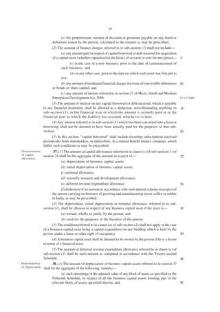 18

                           (e) the proportionate amount of discount or premium payable on any bond or
                      debenture issued by the person, calculated in the manner as may be prescribed.
                      (2) The amount of finance charges referred to in sub-section (1) shall not include—
                             (a) any amount paid in respect of capital borrowed or debt incurred for acquisition
                      of a capital asset (whether capitalised in the books of account or not) for any period—      5
                                 (i) in the case of a new business, prior to the date of commencement of
                            such business; and
                                 (ii) in any other case, prior to the date on which such asset was first put to
                            use;
                            (b) any amount of incidental financial charges for issue of convertible debentures 10
                      or bonds or share capital; and
                            (c) any amount of interest referred to in section 23 of Micro, Small and Medium
                      Enterprises Development Act, 2006.                                                       27 of 2006.
                       (3) The amount of interest on any capital borrowed or debt incurred, which is payable
                to any financial institution, shall be allowed as a deduction, notwithstanding anything in 15
                sub-section (1), in the financial year in which the amount is actually paid or in the
                financial year in which the liability has accrued, whichever is later.
                       (4) Any interest referred to in sub-section (3) which has been converted into a loan or
                borrowing shall not be deemed to have been actually paid for the purposes of that sub-
                section.                                                                                       20
                       (5) In this section, “capital borrowed” shall include recurring subscriptions received
                periodically from shareholders, or subscribers, in a mutual benefit finance company, which
                fulfils such conditions as may be prescribed.
Determination          37. (1) The amount of capital allowances referred to in clause (c) of sub-section (1) of
of capital      section 34 shall be the aggregate of the amount in respect of,—                                    25
allowances.
                            (a) depreciation of business capital assets;
                            (b) initial depreciation of business capital assets;
                            (c) terminal allowance;
                            (d) scientific research and development allowance;
                            (e) deferred revenue expenditure allowance.                                     30
                            (f) deduction of an amount in accordance with such deposit scheme in respect of
                      the person carrying on business of growing and manufacturing tea or coffee or rubber
                      in India, as may be prescribed;
                      (2) The depreciation, initial depreciation or terminal allowance, referred to in sub-
                section (1), shall be allowed in respect of any business capital asset if the asset is,—    35
                             (a) owned, wholly or partly, by the person; and
                            (b) used for the purposes of the business of the person.
                      (3) The condition referred to in clause (a) of sub-section (2) shall not apply in the case
                of a business capital asset being a capital expenditure on any building which is held by the
                person under a lease or other right of occupancy.                                                40
                        (4) A business capital asset shall be deemed to be owned by the person if he is a lessee
                 in terms of a financial lease.
                        (5) The amount of deferred revenue expenditure allowance referred to in clause (e) of
                 sub-section (1) shall be such amount as computed in accordance with the Twenty-second
                 Schedule.                                                                                         45
Determination           38. (1) The amount of depreciation of business capital assets referred to in section 37
of depreciation. shall be the aggregate of the following, namely:—

                              (a) such percentage of the adjusted value of any block of assets as specified in the
                        Fifteenth Schedule, in respect of all the business capital assets forming part of the
                        relevant block of assets specified therein; and                                            50
 