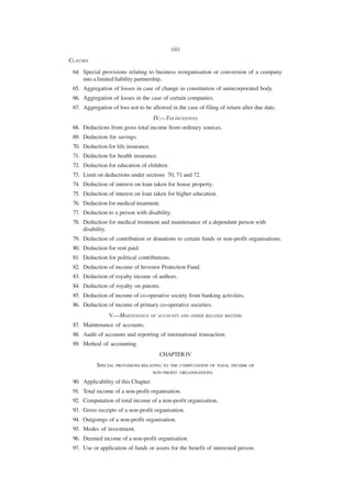 (iii)
CLAUSES
 64. Special provisions relating to business reorganisation or conversion of a company
     into a limited liability partnership.
 65. Aggregation of losses in case of change in constitution of unincorporated body.
 66. Aggregation of losses in the case of certain companies.
 67. Aggregation of loss not to be allowed in the case of filing of return after due date.
                                      IV.—TAX INCENTIVES
 68. Deductions from gross total income from ordinary sources.
 69. Deduction for savings.
 70. Deduction for life insurance.
 71. Deduction for health insurance.
 72. Deduction for education of children.
 73. Limit on deductions under sections 70, 71 and 72.
 74. Deduction of interest on loan taken for house property.
 75. Deduction of interest on loan taken for higher education.
 76. Deduction for medical treatment.
 77. Deduction to a person with disability.
 78. Deduction for medical treatment and maintenance of a dependant person with
     disability.
 79. Deduction of contribution or donations to certain funds or non-profit organisations.
 80. Deduction for rent paid.
 81. Deduction for political contributions.
 82. Deduction of income of Investor Protection Fund.
 83. Deduction of royalty income of authors.
 84. Deduction of royalty on patents.
 85. Deduction of income of co-operative society from banking activities.
 86. Deduction of income of primary co-operative societies.
                V.—MAINTENANCE       OF ACCOUNTS AND OTHER RELATED MATTERS

 87. Maintenance of accounts.
 88. Audit of accounts and reporting of international transaction.
 89. Method of accounting.
                                        CHAPTER IV
           SPECIAL PROVISIONS RELATING TO THE COMPUTATION OF TOTAL INCOME OF
                                  NON -PROFIT ORGANISATIONS

 90. Applicability of this Chapter.
 91. Total income of a non-profit organisation.
 92. Computation of total income of a non-profit organisation.
 93. Gross receipts of a non-profit organisation.
 94. Outgoings of a non-profit organisation.
 95. Modes of investment.
 96. Deemed income of a non-profit organisation.
 97. Use or application of funds or assets for the benefit of interested person.
 