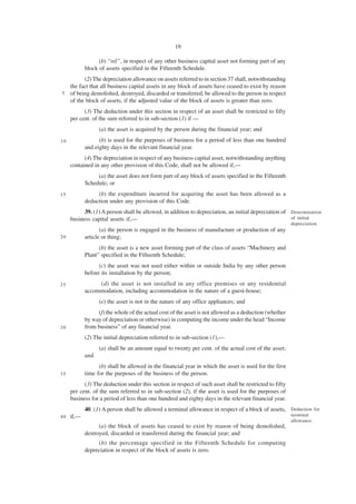 19

                  (b) “nil”, in respect of any other business capital asset not forming part of any
            block of assets specified in the Fifteenth Schedule.
        (2) The depreciation allowance on assets referred to in section 37 shall, notwithstanding
  the fact that all business capital assets in any block of assets have ceased to exist by reason
5 of being demolished, destroyed, discarded or transferred, be allowed to the person in respect
  of the block of assets, if the adjusted value of the block of assets is greater than zero.
           (3) The deduction under this section in respect of an asset shall be restricted to fifty
     per cent. of the sum referred to in sub-section (1) if —
                  (a) the asset is acquired by the person during the financial year; and
10                (b) is used for the purposes of business for a period of less than one hundred
            and eighty days in the relevant financial year.
           (4) The depreciation in respect of any business capital asset, notwithstanding anything
     contained in any other provision of this Code, shall not be allowed if,—
                 (a) the asset does not form part of any block of assets specified in the Fifteenth
            Schedule; or
15               (b) the expenditure incurred for acquiring the asset has been allowed as a
            deduction under any provision of this Code.
           39. (1) A person shall be allowed, in addition to depreciation, an initial depreciation of Determination
     business capital assets if,—                                                                     of initial
                                                                                                        depreciation.
                   (a) the person is engaged in the business of manufacture or production of any
20          article or thing;
                  (b) the asset is a new asset forming part of the class of assets “Machinery and
            Plant” specified in the Fifteenth Schedule;
                  (c) the asset was not used either within or outside India by any other person
            before its installation by the person;
25               (d) the asset is not installed in any office premises or any residential
            accommodation, including accommodation in the nature of a guest-house;
                  (e) the asset is not in the nature of any office appliances; and
                 (f) the whole of the actual cost of the asset is not allowed as a deduction (whether
            by way of depreciation or otherwise) in computing the income under the head “Income
30          from business” of any financial year.
            (2) The initial depreciation referred to in sub-section (1),—
                  (a) shall be an amount equal to twenty per cent. of the actual cost of the asset;
            and
                  (b) shall be allowed in the financial year in which the asset is used for the first
35          time for the purposes of the business of the person.
           (3) The deduction under this section in respect of such asset shall be restricted to fifty
     per cent. of the sum referred to in sub-section (2), if the asset is used for the purposes of
     business for a period of less than one hundred and eighty days in the relevant financial year.
            40. (1) A person shall be allowed a terminal allowance in respect of a block of assets, Deduction for
40   if,—                                                                                               terminal
                                                                                                        allowance.
                  (a) the block of assets has ceased to exist by reason of being demolished,
            destroyed, discarded or transferred during the financial year; and
                 (b) the percentage specified in the Fifteenth Schedule for computing
            depreciation in respect of the block of assets is zero.
 