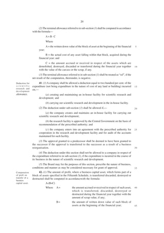 20

                       (2) The terminal allowance referred to in sub-section (1) shall be computed in accordance
                 with the formula—
                               A+B-C
                               Where
                               A = the written down value of the block of asset at the beginning of the financial    5
                       year;
                             B = the actual cost of any asset falling within that block, acquired during the
                       financial year; and
                             C = the amount accrued or received in respect of the assets which are
                       demolished, destroyed, discarded or transferred during the financial year together            10
                       with the value of the carcass or the scrap, if any.
                       (3) The terminal allowance referred to in sub-section (1) shall be treated as “nil”, if the
                 net result of the computation, thereunder, is negative.
Deduction for         41. (1) A company shall be allowed a deduction equal to two hundred per cent. of the
scientific       expenditure (not being expenditure in the nature of cost of any land or building) incurred          15
research and
                 on,—
development
allowance.                   (a) creating and maintaining an in-house facility for scientific research and
                       development; and
                               (b) carrying out scientific research and development in the in-house facility.
                       (2) The deduction under sub-section (1) shall be allowed if,—                                 20
                             (a) the company creates and maintains an in-house facility for carrying out
                       scientific research and development;
                            (b) the research facility is approved by the Central Government on the basis of
                       recommendation of the prescribed authority; and
                            (c) the company enters into an agreement with the prescribed authority for               25
                       cooperation in the research and development facility and for audit of the accounts
                       maintained for such facility.
                       (3) The approval granted to a predecessor shall be deemed to have been granted to
                 the successor if the approval is transferred to the successor as a result of a business
                 reorganisation.                                                                                     30

                       (4) The deduction under this section shall not be allowed to a company in respect of
                 the expenditure referred to in sub-section (1), if the expenditure is incurred in the course of
                 its business in the nature of scientific research and development.
                       (5) The Board may for the purposes of this section, prescribe the nature of business,
                 conditions and manner as may be considered necessary for grant of approval.                         35
Computation            42. (1) The amount of profit, where a business capital asset, which forms part of a
of proft on      block of assets specified in the Fifteenth Schedule, is transferred discarded, destroyed or
transfer of a    destructed shall be computed in accordancewith the formula-
business
capital asset.                 A-(B+C)
                               Where     A=             the amount accrued or received in respect of such asset,     40
                                                        which is transferred, discarded, destroyed or
                                                        destructed during the financial year together with the
                                                        amount of scrap value, if any;
                                         B=             the amount of written down value of such block of
                                                        assets at the beginning of the financial year;               45
 