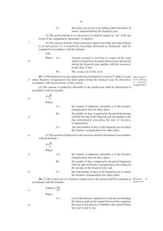 21

                            C=             the actual cost of any asset falling within that block of
                                           assets, acquired during the financial year;
                  (2) The profit referred to in sub-section (1) shall be treated as ‘nil’, if the net
           result of the computation, thereunder, is negative.
5                (3) The amount of profit, where a business capital asset other than that referred
           to in sub-section (1) is transferred, discarded, destroyed or destructed, shall be
           computed in accordance with the formula-
                 A-B
                 Where      A=             Amount accrued or received in respect of the asset
10                                         which is transferred, discarded, destroyed or destructed
                                           during the financial year together with the amount of
                                           scrap value, if any;
                            B=             The actual cost of the asset.
           43. (1) The deduction for any capital allowance referred to in section 37 shall, in a case Special provi-
15   where business reorganisation has taken place during the financial year, be allowed in sions relating
     accordance with the provisions of this section.                                                  to business
                                                                                                          reorganisation.
           (2) The amount of deduction allowable to the predecessor shall be determined in
     accordance with the formula-

                 Ax B
20                  C
                 Where
                            A=             the amount of deduction allowable as if the business
                                           reorganisation had not taken place;
                            B=             the number of days comprised in the period beginning
25                                         with the first day of the financial year and ending on the
                                           day immediately preceding the date of business
                                           reorganisation;
                            C=              the total number of days in the financial year in which
                                           the business reorganisation has taken place.
30               (3) The amount of deduction to the successor shall be determined in accordance
           with the formula —

                 Ax B
                    C
                 Where
35                          A=          the amount of deduction allowable as if the business
                                        reorganisation had not taken place;
                         B=             the number of days comprised in the period beginning
                                        with the date of business reorganisation and ending on
                                        the last day of the financial year; and
40                       C=             the total number of days in the financial year in which
                                        the business reorganisation has taken place.
         44. (1) The actual cost of a business capital asset to the person shall be computed in Meaning of
   accordance with the formula–                                                                 actual cost.


                 A-[B+(C x A)]
45                         D
                 Where
                          A=               cost of the business capital asset to the person including
                                           the interest paid on the capital borrowed for acquiring
50                                         the asset if such interest is relatable to the period before
                                           the asset is put to use;
 