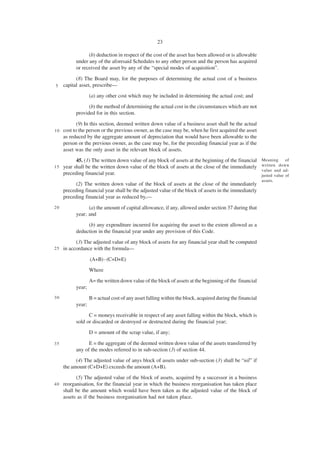 23

                 (b) deduction in respect of the cost of the asset has been allowed or is allowable
           under any of the aforesaid Schedules to any other person and the person has acquired
           or received the asset by any of the “special modes of acquisition”.

           (8) The Board may, for the purposes of determining the actual cost of a business
5    capital asset, prescribe—
                   (a) any other cost which may be included in determining the actual cost; and
                 (b) the method of determining the actual cost in the circumstances which are not
           provided for in this section.

            (9) In this section, deemed written down value of a business asset shall be the actual
10   cost to the person or the previous owner, as the case may be, when he first acquired the asset
     as reduced by the aggregate amount of depreciation that would have been allowable to the
     person or the previous owner, as the case may be, for the preceding financial year as if the
     asset was the only asset in the relevant block of assets.
          45. (1) The written down value of any block of assets at the beginning of the financial         Meaning      of
1 5 year shall be the written down value of the block of assets at the close of the immediately           written down
                                                                                                          value and ad-
    preceding financial year.                                                                             justed value of
                                                                                                          assets.
           (2) The written down value of the block of assets at the close of the immediately
     preceding financial year shall be the adjusted value of the block of assets in the immediately
     preceding financial year as reduced by,—
20               (a) the amount of capital allowance, if any, allowed under section 37 during that
           year; and
                (b) any expenditure incurred for acquiring the asset to the extent allowed as a
           deduction in the financial year under any provision of this Code.
           (3) The adjusted value of any block of assets for any financial year shall be computed
25   in accordance with the formula—

                   (A+B) - (C+D+E)
                   Where
                   A= the written down value of the block of assets at the beginning of the financial
           year;
30                 B = actual cost of any asset falling within the block, acquired during the financial
           year;
                 C = moneys receivable in respect of any asset falling within the block, which is
           sold or discarded or destroyed or destructed during the financial year;
                   D = amount of the scrap value, if any;

35               E = the aggregate of the deemed written down value of the assets transferred by
           any of the modes referred to in sub-section (3) of section 44.
           (4) The adjusted value of anys block of assets under sub-section (3) shall be “nil” if
     the amount (C+D+E) exceeds the amount (A+B).
           (5) The adjusted value of the block of assets, acquired by a successor in a business
40   reorganisation, for the financial year in which the business reorganisation has taken place
     shall be the amount which would have been taken as the adjusted value of the block of
     assets as if the business reorganisation had not taken place.
 