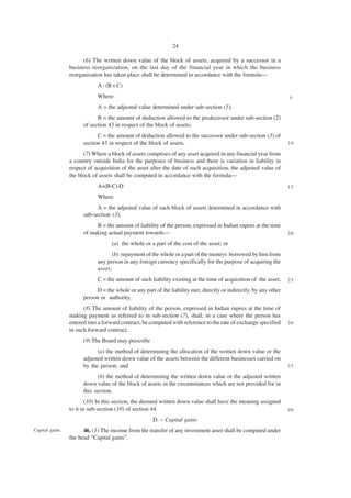 24

                       (6) The written down value of the block of assets, acquired by a successor in a
                 business reorganization, on the last day of the financial year in which the business
                 reorganisation has taken place shall be determined in accordance with the formula—
                             A - (B + C)
                             Where                                                                                  5
                             A = the adjusted value determined under sub-section (5);
                             B = the amount of deduction allowed to the predecessor under sub-section (2)
                       of section 43 in respect of the block of assets;
                             C = the amount of deduction allowed to the successor under sub-section (3) of
                       section 43 in respect of the block of assets.                                                10

                       (7) Where a block of assets comprises of any asset acquired in any financial year from
                 a country outside India for the purposes of business and there is variation in liability in
                 respect of acquisition of the asset after the date of such acquisition, the adjusted value of
                 the block of assets shall be computed in accordance with the formula—
                             A+(B-C)-D                                                                              15

                             Where
                             A = the adjusted value of such block of assets determined in accordance with
                       sub-section (3);
                            B = the amount of liability of the person, expressed in Indian rupees at the time
                       of making actual payment towards—                                                            20

                                   (a) the whole or a part of the cost of the asset; or
                                   (b) repayment of the whole or a part of the moneys borrowed by him from
                             any person in any foreign currency specifically for the purpose of acquiring the
                             asset;
                             C = the amount of such liability existing at the time of acquisition of the asset;     25

                             D = the whole or any part of the liability met, directly or indirectly, by any other
                       person or authority.
                       (8) The amount of liability of the person, expressed in Indian rupees at the time of
                 making payment as referred to in sub-section (7), shall, in a case where the person has
                 entered into a forward contract, be computed with reference to the rate of exchange specified      30
                 in such forward contract.
                       (9) The Board may prescribe
                             (a) the method of determining the allocation of the written down value or the
                       adjusted written down value of the assets between the different businesses carried on
                       by the person; and                                                                           35

                             (b) the method of determining the written down value or the adjusted written
                       down value of the block of assets in the circumstances which are not provided for in
                       this section.
                         (10) In this section, the deemed written down value shall have the meaning assigned
                 to it in sub-section (10) of section 44.                                                           40

                                                      D. – Capital gains
Capital gains.         46. (1) The income from the transfer of any investment asset shall be computed under
                 the head “Capital gains”.
 