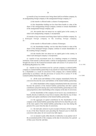 26

     (g) transfer of any investment asset, being shares held in an Indian company, by
an amalgamating foreign company to the amalgamated foreign company, if—
            (i) the transfer is effected under a scheme of amalgamation;
            (ii) the shareholders holding nor less than three-fourths in value of the
      shares of the amalgamating foreign company continue to remain shareholders              5
      of the amalgamated foreign company; and
           (iii) the transfer does not attract tax on capital gains in the country, in
      which such amalgamating company is incorporated;
    (h) transfer of any investment asset being shares held in an Indian company, by           10
a demerged foreign company to the resulting foreign company,
if—
            (i) the transfer is effected under a scheme of demerger;
            (ii) the shareholders holding not less than three-fourths in value of the
      shares of the demerged foreign company continue to remain shareholders of               15
      the resulting foreign company;
           (iii) the transfer does not attract tax on capital gains in the country, in
      which such demerged company is incorporated;
       (i) transfer of any investment asset, by a banking company to a banking
institution, if the transfer is effected under a scheme of amalgamation, sanctioned and       20
brought into force by the Central Government under sub-section (7) of section 45 of
the Banking Regulation Act, 1949;                                                             10 of 1949.

      (j) transfer of any investment asset by a private company or unlisted public
company to a limited liability partnership or any transfer of a share held in the company
by a shareholder as a result of conversion of the company into a limited liability            25
partnership in accordance with the provisions of section 56 or section 57 of the
Limited Liability Partnership Act, 2008, if—                                                  6 of 2009.

           (i) all the assets and liabilities of the company immediately before the
      conversion become the assets and liabilities of the limited liability partnership;
            (ii) all the shareholders of the company immediately before the conversion        30
      become the partners of the limited liability partnership and their capital
      contribution and profit sharing ratio in the limited liability partnership are in the
      same proportion as their shareholding in the company on the date of conversion;
            (iii) the shareholders of the company do not receive any consideration or
      benefit, directly or indirectly, in any form or manner, other than by way of share      35
      in profit and capital contribution in the limited liability partnership;
            (iv) the aggregate of capital contribution by the shareholders of the
      company in the limited liability partnership shall not be less than fifty per cent.
      of the total capital of the limited liability partnership at any time during the
      period of five years from the date of conversion;                                       40

            (v) the total sales, turnover or gross receipts in business of the company
      in any of the three financial years preceding the financial year in which the
      conversion takes place do not exceed sixty lakh rupees;
            (vi) no amount is paid, either directly or indirectly, to any partner out of
      the accumulated profits of the company on the date of conversion, for a period          45
      of three years from the said date;
 