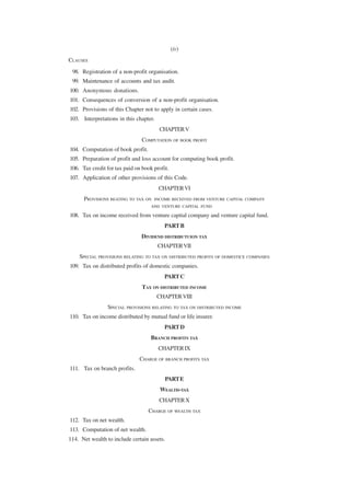 (iv)
CLAUSES
 98. Registration of a non-profit organisation.
 99. Maintenance of accounts and tax audit.
100. Anonymous donations.
101. Consequences of conversion of a non-profit organisation.
102. Provisions of this Chapter not to apply in certain cases.
103. Interpretations in this chapter.
                                        CHAPTER V
                                COMPUTATION OF BOOK PROFIT
104. Computation of book profit.
105. Preparation of profit and loss account for computing book profit.
106. Tax credit for tax paid on book profit.
107. Application of other provisions of this Code.
                                        CHAPTER VI
      PROVISIONS REATING TO TAX ON   INCOME RECEIVED FROM VENTURE CAPITAL COMPANY
                                    AND VENTURE CAPITAL FUND

108. Tax on income received from venture capital company and venture capital fund.
                                          PART B
                               DIVIDEND DISTRIBUTUION TAX
                                        CHAPTER VII
    SPECIAL PROVISIONS RELATING TO TAX ON DISTRIBUTED PROFITS OF DOMESTICE COMPANIES
109. Tax on distributed profits of domestic companies.
                                          PART C
                                TAX ON DISTRIBUTED INCOME
                                        CHAPTER VIII
                 SPECIAL PROVISIONS RELATING TO TAX ON DISTRIBUTED INCOME
110. Tax on income distributed by mutual fund or life insurer.
                                          PART D
                                    BRANCH PROFITS TAX
                                        CHAPTER IX
                               CHARGE OF BRANCH PROFITS TAX
111. Tax on branch profits.
                                          PART E
                                         WEALTH-TAX
                                        CHAPTER X
                                   CHARGE OF WEALTH TAX
112. Tax on net wealth.
113. Computation of net wealth.
114. Net wealth to include certain assets.
 