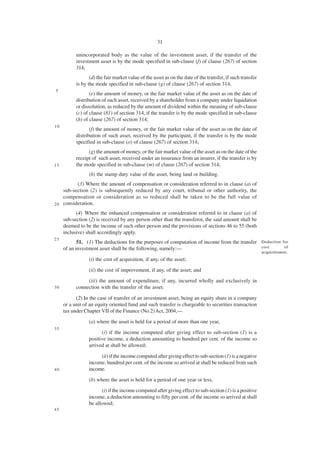 31

           unincorporated body as the value of the investment asset, if the transfer of the
           investment asset is by the mode specified in sub-clause (f) of clause (267) of section
           314;
                  (d) the fair market value of the asset as on the date of the transfer, if such transfer
           is by the mode specified in sub-clause (g) of clause (267) of section 314;
5
                  (e) the amount of money, or the fair market value of the asset as on the date of
           distribution of such asset, received by a shareholder from a company under liquidation
           or dissolution, as reduced by the amount of dividend within the meaning of sub-clause
           (c) of clause (81) of section 314, if the transfer is by the mode specified in sub-clause
           (h) of clause (267) of section 314;
10
                  (f) the amount of money, or the fair market value of the asset as on the date of
           distribution of such asset, received by the participant, if the transfer is by the mode
           specified in sub-clause (o) of clause (267) of section 314;
                 (g) the amount of money, or the fair market value of the asset as on the date of the
           receipt of such asset, received under an insurance from an insurer, if the transfer is by
15         the mode specified in sub-clause (m) of clause (267) of section 314;
                 (h) the stamp duty value of the asset, being land or building.
          (3) Where the amount of compensation or consideration referred to in clause (a) of
    sub-section (2) is subsequently reduced by any court, tribunal or other authority, the
    compensation or consideration as so reduced shall be taken to be the full value of
2 0 consideration.

           (4) Where the enhanced compensation or consideration referred to in clause (a) of
     sub-section (2) is received by any person other than the transferor, the said amount shall be
     deemed to be the income of such other person and the provisions of sections 46 to 55 (both
     inclusive) shall accordingly apply.
25
            51. (1) The deductions for the purposes of computation of income from the transfer Deduction for
     of an investment asset shall be the following, namely:—                                   cost       of
                                                                                                            acquisitionetc.
                 (i) the cost of acquisition, if any, of the asset;
                 (ii) the cost of improvement, if any, of the asset; and
                (iii) the amount of expenditure, if any, incurred wholly and exclusively in
30         connection with the transfer of the asset.

           (2) In the case of transfer of an investment asset, being an equity share in a company
     or a unit of an equity oriented fund and such transfer is chargeable to securities transaction
     tax under Chapter VII of the Finance (No.2) Act, 2004,—
                 (a) where the asset is held for a period of more than one year,
35
                       (i) if the income computed after giving effect to sub-section (1) is a
                 positive income, a deduction amounting to hundred per cent. of the income so
                 arrived at shall be allowed;

                      (ii) if the income computed after giving effect to sub-section (1) is a negative
                 income, hundred per cent. of the income so arrived at shall be reduced from such
40               income.
                 (b) where the asset is held for a period of one year or less,
                       (i) if the income computed after giving effect to sub-section (1) is a positive
                 income, a deduction amounting to fifty per cent. of the income so arrived at shall
                 be allowed;
45
 