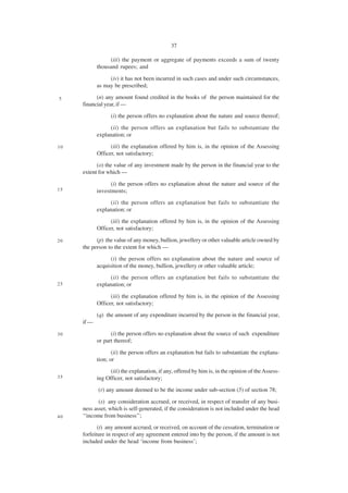 37

                 (iii) the payment or aggregate of payments exceeds a sum of twenty
            thousand rupees; and

                 (iv) it has not been incurred in such cases and under such circumstances,
            as may be prescribed;

5          (n) any amount found credited in the books of the person maintained for the
     financial year, if —
                  (i) the person offers no explanation about the nature and source thereof;

                  (ii) the person offers an explanation but fails to substantiate the
            explanation; or

10                (iii) the explanation offered by him is, in the opinion of the Assessing
            Officer, not satisfactory;
           (o) the value of any investment made by the person in the financial year to the
     extent for which —

                  (i) the person offers no explanation about the nature and source of the
15          investments;
                  (ii) the person offers an explanation but fails to substantiate the
            explanation; or
                  (iii) the explanation offered by him is, in the opinion of the Assessing
            Officer, not satisfactory;

20         (p) the value of any money, bullion, jewellery or other valuable article owned by
     the person to the extent for which —
                  (i) the person offers no explanation about the nature and source of
            acquisition of the money, bullion, jewellery or other valuable article;
                  (ii) the person offers an explanation but fails to substantiate the
25          explanation; or

                  (iii) the explanation offered by him is, in the opinion of the Assessing
            Officer, not satisfactory;
            (q) the amount of any expenditure incurred by the person in the financial year,
     if —

30                (i) the person offers no explanation about the source of such expenditure
            or part thereof;

                   (ii) the person offers an explanation but fails to substantiate the explana-
            tion; or
                  (iii) the explanation, if any, offered by him is, in the opinion of the Assess-
35          ing Officer, not satisfactory;
            (r) any amount deemed to be the income under sub-section (5) of section 78;

            (s) any consideration accrued, or received, in respect of transfer of any busi-
     ness asset, which is self-generated, if the consideration is not included under the head
40   ‘‘income from business’’;
            (t) any amount accrued, or received, on account of the cessation, termination or
     forfeiture in respect of any agreement entered into by the person, if the amount is not
     included under the head ‘income from business’;
 