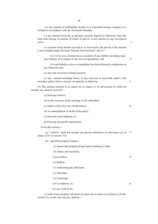 38

            (u) any amount of attributable income of a controlled foreign company to a
     resident in accordance with the Twentieth Schedule

           (v) any amount received, as advance, security deposit or otherwise, from the
     long term leasing, or transfer of whole or part of, or any interest in, any investment
     asset;                                                                                           5

            (w) amount of any benefit accrued to, or received by, the person, if the amount
     is not included under the head “Income from business” and if—
                  (i) it is by way of remission or cessation of any liability including statu-
           tory liability or in respect of any loss or expenditure; and                              10

                 (ii) such liability or loss or expenditure has been allowed as a deduction in
           any financial year;
           (x) any sum received as family pension;
           (y) any amount including bonus, if any, received or receivable under a life
     insurance policy from as insurer on maturity or otherwise.                                      15

      (3) The amount referred to in clause (h) or clause (i) of sub-section (2) shall not
include any amount received—
           (a) from any relative;
           (b) on the occasion of the marriage of the individual;

           (c) under a will or by way of inheritance;                                                20

           (d) in contemplation of death of the payer;
           (e) from any local authority; or

           (f) from any non-profit organisation.
        (4) In this section,—
             (a) ‘‘relative” shall not include any person referred to in sub-clause (g) of           25
     clause (214) of section 314;

             (b) ‘‘specified property”means—
                     (i) immovable property being land or building or both;
                     (ii) shares and securities;

                    (iii) jewellery;                                                                 30

                    (iv) bullion;
                     (v) archaeological collections;

                    (vi) drawings;
                     (vii) paintings;
                    (viii) sculptures; or                                                            40

                    (ix) any work of art;
           (c) value of any property referred to in clause (h) or clause (i) or clause (j) of sub-
     section (2), as the case may be, shall be—
 