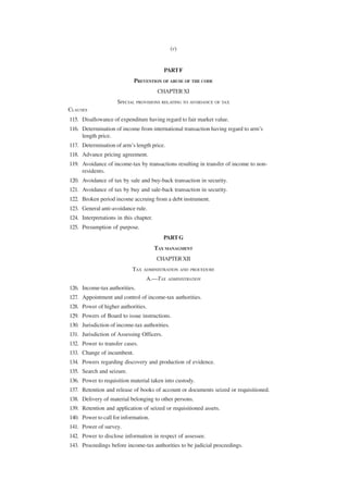 (v)


                                           PART F
                            PREVENTION OF ABUSE OF THE CODE
                                         CHAPTER XI
                     SPECIAL PROVISIONS RELATING TO AVOIDANCE OF TAX
CLAUSES
115. Disallowance of expenditure having regard to fair market value.
116. Determination of income from international transaction having regard to arm’s
     length price.
117. Determination of arm’s length price.
118. Advance pricing agreement.
119. Avoidance of income-tax by transactions resulting in transfer of income to non-
     residents.
120. Avoidance of tax by sale and buy-back transaction in security.
121. Avoidance of tax by buy and sale-back transaction in security.
122. Broken period income accruing from a debt instrument.
123. General anti-avoidance rule.
124. Interpretations in this chapter.
125. Presumption of purpose.
                                           PART G
                                        TAX MANAGMENT
                                        CHAPTER XII
                            TAX ADMINISTRATION AND    PROCEDURE

                                  A.—TAX    ADMINISTRATION

126. Income-tax authorities.
127. Appointment and control of income-tax authorities.
128. Power of higher authorities.
129. Powers of Board to issue instructions.
130. Jurisdiction of income-tax authorities.
131. Jurisdiction of Assessing Officers.
132. Power to transfer cases.
133. Change of incumbent.
134. Powers regarding discovery and production of evidence.
135. Search and seizure.
136. Power to requisition material taken into custody.
137. Retention and release of books of account or documents seized or requisitioned.
138. Delivery of material belonging to other persons.
139. Retention and application of seized or requisitioned assets.
140. Power to call for information.
141. Power of survey.
142. Power to disclose information in respect of assessee.
143. Proceedings before income-tax authorities to be judicial proceedings.
 