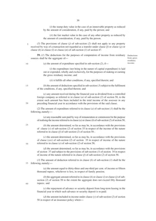 39

                       (i) the stamp duty value in the case of an immovable property as reduced
                 by the amount of consideration, if any, paid by the person; and

                       (ii) the fair market value in the case of any other property as reduced by
                 the amount of consideration, if any, paid by the person.

 5         (5) The provisions of clause (j) of sub-section (2) shall not apply to any property
     received by way of a transaction not regarded as a transfer under clause (f) or clause (g) or
     clause (h) or clause (l) or clause (m) of sub-section (1) of section 47.
           59. (1) The deductions for the purposes of computation of income from residuary Deductions
     sources shall be the aggregate of—                                                    from gross
                                                                                                               residuary
10               (a) the amount of expenditure specified in sub-section (2), if—                               income.

                       (i) the expenditure (not being in the nature of capital expenditure) is laid
                 out or expended, wholly and exclusively, for the purposes of making or earning
                 the gross residuary income; and
                        (ii) it fulfills all other conditions, if any, specified therein; and
15               (b) the amount of deductions specified in sub-section (3) subject to the fulfilment
           of the conditions, if any, specified therein; and
                 (c) any amount received during the financial year as dividend from a controlled
           foreign company as referred to in clause (u) of sub-section (2) of section 58, to the
           extent such amount has been included in the total income of the assessee in any
20         preceding financial year in accordance with the provisions of the said clause.
           (2) The amount of expenditure referred to in clause (a) of sub-section (1) shall be the
     following, namely:—

                  (a) any reasonable sum paid by way of remuneration or commission for the purpose
           of realising the income referred to in clause (a) or clause (b) of sub-section (2) of section 58;
25               (b) the amount determined, so far as may be, in accordance with the provisions
           of clause (v) of sub-section (2) of section 35 in respect of the income of the nature
           referred to in clause (f) of sub-section (2) of section 58 ;
                 (c) the amount determined, so far as may be, in accordance with the provisions
           of clause (xxx) of sub-section (2) of section 35 in respect of income of the nature
30         referred to in clause (e) of sub-section (2) of section 58;

                 (d) the amount determined, so far as may be, in accordance with the provisions
           of section 37 and subject to the provisions of sub-section (3) of section 34 in respect
           of income of the nature referred to in clause (f) of sub-section (2) of section 58.
           (3) The amount of deduction referred to in clause (b) of sub-section (1) shall be the
35   following, namely:—
                 (a) the amount equal to thirty-three and one-third per cent. of income or fifteen
           thousand rupees, whichever is less, in respect of family pension;

                 (b) the aggregate amount referred to in clause (h) or clause (i) or clause (j) of sub-
           section (2) of section 58 to the extent the aggregate does not exceed fifty thousand
40         rupees; and
                 (c) the repayment of advance or security deposit from long-term leasing in the
           financial year in which such advance or security deposit is re-paid.
                 (d) the amount included in income under clause (y) of sub-section (2) of section
           58 in respect of an insurance policy where—
 