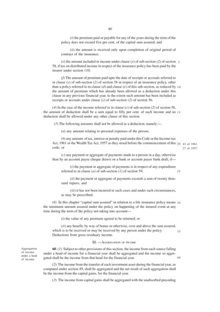 40

                                 (i) the premium paid or payable for any of the years during the term of the
                           policy does not exceed five per cent. of the capital sum assured; and

                                 (ii) the amount is received only upon completion of original period of
                           contract of the insurance;
                             (e) the amount included in income under clause (y) of sub-section (2) of section 5
                     58, if tax on distributed income in respect of the insurance policy has been paid by the
                     insurer under section 110;
                           (f) The amount of premium paid upto the date of receipts or accruals referred to
                     in clause (y) of sub-section (2) of section 58 in respect of an insurance policy, other
                     than a policy referred to in clause (d) and clause (e) of this sub-section, as reduced by 1 0
                     the amount of premium which has already been allowed as a deduction under this
                     clause in any previous financial year, to the extent such amount has been included as
                     receipts or accruals under clause (y) of sub-section (2) of section 56.

                    (4) In the case of the income referred to in clause (c) of sub-section (2) of section 58,
               the amount of deduction shall be a sum equal to fifty per cent. of such income and no 1 5
               deduction shall be allowed under any other clause of this section.
                      (5) The following amounts shall not be allowed as a deduction, namely:—
                           (a) any amount relating to personal expenses of the person;

                           (b) any amount of tax, interest or penalty paid under this Code or the Income-tax
                     Act, 1961 or the Wealth Tax Act, 1957 as they stood before the commencement of this 2 0 43 of 1961.
                     code; or                                                                                27 of 1957.

                           (c) any payment or aggregate of payments made to a person in a day, otherwise
                     than by an account payee cheque drawn on a bank or account payee bank draft, if—
                                 (i) the payment or aggregate of payments is in respect of any expenditure
                           referred to in clause (a) of sub-section (1) of section 59;                     25

                                 (ii) the payment or aggregate of payments exceeds a sum of twenty thou-
                           sand rupees; and
                                (iii) it has not been incurred in such cases and under such circumstances,
                           as may be prescribed;
                     (6) In this chapter “capital sum assured” in relation to a life insurance policy means 3 0
               the minimum amount assured under the policy on happening of the insured event at any
               time during the term of the policy not taking into account—

                           (i) the value of any premium agreed to be returned; or
                          (ii) any benefit, by way of bonus or otherwise, over and above the sum assured,
                     which is to be received or may be received by any person under the policy.           35
                     Deductions from gross residuary income.
                                                  III. —AGGREGATION OF INCOME
Aggregation          60. (1) Subject to other provisions of this section, the income from each source falling
of income      under a head of income for a financial year shall be aggregated and the income so aggre-
under a head
of income.     gated shall be the income from that head for the financial year.                               40

                     (2) The income from the transfer of each investment asset during the financial year, as
               computed under section 49, shall be aggregated and the net result of such aggregation shall
               be the income from the capital gains, for the financial year.
                     (3) The income from capital gains shall be aggregated with the unabsorbed preceding
 